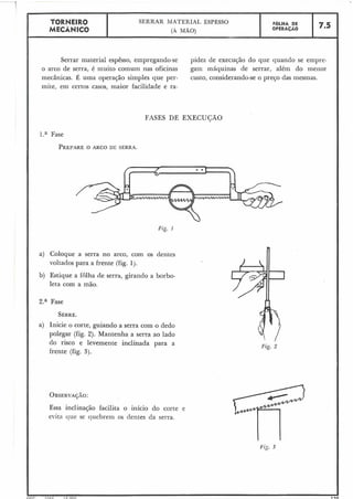 FASES DE EXECUCÃO
Fig. 2
TORNEIR0 SERRAR IMATERIAL ESPESSO
MECÂNICO (A MÃO)
Serrar material espêsso, empregando-se pidez de execução do que quando se einpre-
o arco de serra, é muito comum nas oficinas gam máquinas de serrar, além do meiior
mecânicas. É uma operação simples que per- custo, considerando-se o preço das mesmas.
rnite, em certos casos, maior facilidade e ra-
l.a Fase
PREPAREO ARCO DE SERRA.
Fzg. 1
a) Coloque a serra no arco, com os dentes
voltados para a frente (fig. 1j.
b) Estique a folha de serra, girando a borbo-
leta com a mão.
Za Fase
SERRE.
a) Inicie o corte, guiando a serra com o dedo
polegar (fig. 2). Mantenha a serra ao lado
do risco e levemente inclinada para a
frente (fig. 3).
OBSERVA~ÃO:
Essa inclinação facilita o início do corte e
evita que se quebrem os dentes da serra.
..
L I C P I ~ L C i c nnn .l-a
FOLHA DE
OPERACÃO 7.5
 