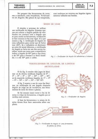 No preparo das ferramentas de corte, com ranhuras ou recortes em ângulos rigoro-
usa o mecânico, com frequência, Verificado- samente talhados nas bordas.
res de Ângulos. São placas de aço temperado,
TORNEIRO
MECÂNICO
MODO DE USAR
FaLHA DE
VERIFICADORES DE ÂNGULOS INFORMACÃO
TECNOLÓGICA
7.3
É simples o processo de utilizar
um verificador de ângulos. Consiste ape-
nas em colocar o ângulo padrão do veri-
ficador em contacto com o ângulo que
se quer medir na ferramenta, verificando
se êsse contacto se faz com rigor. É o que
mostra a fig. 1: verificação do ângulo de
uma talhadeira para cortar aço de baixo
teor (60°). Se a talhadeira se destinasse
ao corte de metal diferente, a verificação
do ângulo se faria em um dos outros en-
talhes, tendo em conta que a experiência
indica o ângulo de 65O para o aço duro,
o de 70° para o bronze e o ferro fundi-
do; e o de 50° para o cobre.
Fig. 1 - Verificador de d n ~ u l ode talhadeiras e bedames.
VERIFICADORES DE ÂNGULOS, DE LAMINAS
ARTICULADAS
O da fig. 2 contém dois jogos de lâmi-
nas: as da direita verificam ângulos de 2O -
40 - 60 - 80 - 120 - ,900 - 300 - 450;
as da esquerda verificam ângulos de l0 - 3O
- 5O - 10° - 14O - 15' - 25O 35'.
A fig. 3 mostra o uso de uma das lâmi-
nas, na verificação de um ângulo chamado
ângulo de folga ou de incidência, nas ferra-
mentas de corte de torno e plaina.
Se há contato exato entre o fio da 1â-
mina e o topo da ferramenta, o ângulo que se
verifica está correto.
A base da ferramenta e a aresta da 1â-
mina devem ficar bem assentadas sobre um
'
Fig. 2 - Verificador de ângulos.
(A-"
I
I
I
Fig. 3 - Verificação do ingulo de uma ferramentu
de plaina ou tdrno.
plano.
I
MEC -- 1965 - 1 5.000 1
 