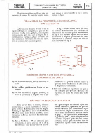 O mecânico utiliza, no torno, uma fer-
ramenta de corte, de material muito duro,
para usinar o ferro fundido, o aGo e outros
metais ou ligas.
TORNEIR0
MECÂNICO
FORMA GERAL -QA FERRAMENTA E NOMENCLATURA
DAS SUAS PARTES
J
FGLHA DE
INFORMACÃO
TECNOLÓGICA
FERRAMENTA DE CORTE DO TORNO
(NOÇÕES GERAIS)
A ferramenta de corte é uma barra de A fig. 2 mostra as três vistas do extre-
aço (paralelepípedo alongado),na qual um dos mo cortante da ferramenta, para facilitar o co-
extremos recebe forma própria, com ângulos nhecimento das diversas partes denominadas
determinados, por meio das operações de es- na fig. 1. Nas diversas figuras em que serão
merilhamento e afia~ão.A fig. 1 apresenta um examinados os ângulos que influem no corte,
tipo comum de ferramenta de corte do torno, a ferramenta se apresenta sempre em uma ou
com a nomenclatura das suas partes. mais das vistas da fig. 2.
7.5
Fig. 1 Fig. 2
CONDIÇõES GERAIS A QUE DEVE SATISFAZER A
FERRAMENTA DE CORTE
1) Ser de material muito duro e resistente ao periências e a prática indicam como os
calor. que dão maior rendimento à ação cortan-
te do gume da'ferramenta.
2) Ser rígida e perfeitamente fixada no seu
suporte. 4) Ser bem polida nas superfícies em-que se
fêz a afiação (face frontal e flanco) e na
3) Ser bem esmerilhada na parte cortante, de superfície de saída do cavaco (face supe-
modo a apresentar os ângulos que as ex- rior).
MATERIAL DA FERRAMENTA DE CORTE
Para cortar bem e resistir, durante
muito tempo, ao calor resultante do atrito, a
parte cortante da ferramenta deve ser, de pre-
ferência, de Aço Rápido ou de um Carbonêto
Metálico muito duro. Usa-se, também, muito
raramente o Aço ao Carbono, de menor ren-
dimento.
1) Aço ao Carbono - O aço utilizado para
ferramenta de corte contém 1,2 a 1,6 %
de carbono e tem dureza variável, confor-
me a porcentagem do carbono. Após tem-
perado e revenido, apresenta um grau de
dureza suficiente para cortar bem o aço e
outros metais e ligas, mas resite mal ao ca-
lor do atrito desenvolvido durante o corte
da peça. O seu aquecimento, mesmo ligei-
ro, perto de 280° C, anula completamente
a dureza adquirida pela têmpera. Serve,
portanto, apenas para trabalhos leves de
acabamento e para o corte de metais ma-
cios.
I J
I MEC - 19.65 - 15.000 125
 