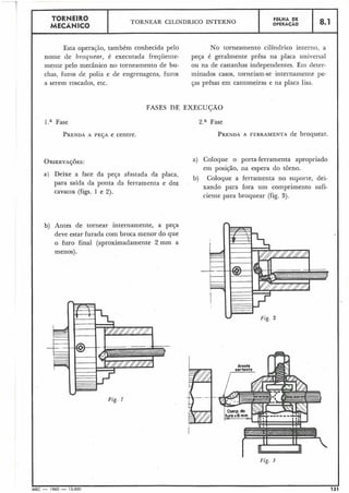 Fig. 1
TORNEIRO
MECÂNICO
I
Esta operação, também conhecida pelo No torneamento cilíndrico interno, a
nome de broquear, é executada frequente- peça é geralmente prêsa na placa universal
mente pelo mecânico no torneainento de bu- ou na de castanhas independentes. Ern deter-
chas, furos de polia e de engrenagens, furos minados casos, torneiam-se internamente pe-
a serem roscados, etc. ças prêsas em cantoneiras e na placa lisa.
FASES DE EXECUÇÃO
I .a Fase 2.a Fase
PRENDAA PEJA e centre. PRENDAA FERRAMENTA de broquear.
OBSERVAS;~ES: a) Coloque o porta-ferramenta apropriado
em posição, na espera do torno.
a) Deixe a face da peça afastada da placa,
b) Coloque a ferramenta no suporte, dei-
para saída da ponta da ferramenta e dos
xando para fora um comprimento sufi-
cavacos (figs. 1 e 2).
ciente para broquear (fig. 3).
b) Antes de tornear internamente, a peça
deve estar furada com broca menor do que
o furo final (aproximadamente 2 mm a
menos).
Fíg. 3
MEC - 1965 - 15.000 131
FOLHA DE
OPERAÇÃO
TORNEAR CILINDRICO INTERNO 8.1
 