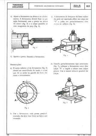 TORNEIRO TORNEAR CILINDR IClO INTEKNO FOLHA DE
MECÂNICO OPERACÃO 8.2
L
c) Ajuste a ferramenta ria altura e no aliiiliLi- c ) .A ferramelita de broquear de haste redon-
mento. A ferramenta deverá ficar lia po- da pode ser assentada sobre uni calço em
sição horizontal, com a ponta na al~ut-a "V" e prêsa e111 porta-ferramenta c o ~ i
do centro (fig. 3) e o corpo paralelo ao I'LACA DE APÊRTO (fig. 6).
eixo imaginário da peça (fig. 4).
I
tl) Aperte a porca. fixando a ferramenta.
OBSERVA~~ES: (1) Usando porta-ferramenta tipo americano
(fig. 7), coloque a ferramenta entre dois
a) O canto inferior A da ferramenta (fig. 5) calços "V" e regule a altura coin calços
deverá ser esmerilhado de modo a c i ~ a r planos. Use o menor níii~ieropossível de .
que êle qe atrite na parede do furó. tlu- c al~os.
rante o torncamento.
Fig. 5
bi Use d ferrailiei~ta iilais grossa possí~el:
coiitudo, ela deve ticar li.re no furo a ser
iorneado.
132
h
MEC - 1965 - 15.000
 
