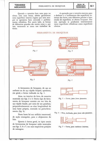 Quando o torneiro fura uma peça no
tôrno, com uma broca, obtém geralmente
uma superfície interna rugosa que nem sem-
pre se apresenta bem centrada e perfeita-
mente cilíndrica. Por outro lado, as brocas
de diâmetros grandes são muito caras e, por
isso, r.aramente se usam nos trabalhos de
A operação que o torneiro executa para
o desbaste e o acabamento das superfícies in-
ternas dos furos, com diâmetro preciso e bom
estado de superfície, se chama broquear. Por
essa operação se produzem interiormente
tanto superfícies cilíndricas como superfícies
cônicas.
TORNEIRO
MECÂNICO
tôrno.
F6LHA DE
INFORMACÃO
TECNOLÓGICA
FERRAMENTA DE BROQUEAR
FERRAMENTA DE BROQUEAR
8.1
Fig. 1
Fig. 3
A ferramenta de broquear, de aço ao
carbono ou de aço rápido forjado, apresenta,
em geral, a forma indicada na fig. 1.
Atua, no interior do furo, da maneira
mostrada nas figs. 2 e 3. Outro tipo de ferra-
menta de broquear consiste em um bite de
aço rápido fixado, por meio de um parafuso,
perpendicularmente ao eixo longitudinal de
uma haste própria, montada no porta-ferra-
menta (fig. 4).
Nesta haste há um orifício transversal,
de seqão retangular, para o alojamento do
bite.
Quanto à forma geral, os tipos usuais
de ferramentas de broquear estão mostrados
nas figs. 5, 6 e 7, em suas respectivas posições
de usinagem:
Fig. 4
Fig. 5 - Cz~rua,para furos passantes.
Fig. 6 - Reta, inclinada, para furos não passantes.
I
Fig. 7 - Curva, para ranhuras internas.
 