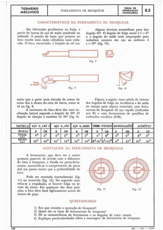 I TORNEIR0 FÔLHA DE
MECÂNICO
FERRAMENTA DE BROQUEAR INFORMACAO 8.2TECNOLÓGICA
CARACTERÍSTZCAS DA FERRAMENTA DE BROQUEAR
São fabricadas geralmente na forja, a Alguns técnicos aconselham para êste
I partir de barras de aço de segão quadrada ou ângulo 450. O ângulo de folga usual é f = 6O
redondk A porção da haste que penetra no e o ângulo de saída mais empregado para
furo recebe uma seção cilíndrica mais redu- trabalhos comuns em aço ao carbono é
zida. O bico, encurvado, é forjado de tal ma- s =29O (fig. 10).
Fig. 8
*'--b& Fig. 3 Fig. 10
neira que a parte mais elevada da aresta de Figura, a seguir, uma tabela de valores
corte fica à altura do eixo da barra, como se dos ângulos de folga ou incidência e de saída
vê na fig. 8. ou ataque para alguns materiais, com ferra-
A curvatura do bico deve dar uma in- mentas de broquear de aço rápido (indicadas
clina~ãolateral segundo o ângulo de 30°. O por R) e com ferramentas de pastilhas de
ângulo de direção é também de 30° (fig. 9). carbonêto metálico (CM):
MONTAGEM DA FERRLZMENTA DE BROQWEAK
A ferramenta, que deve ter a maior
grossura possível, de acordo com o diâmetro
do furo a broquear, é fixada no porta-ferra-
menta, mantendo-se o comprimento da parte
útil um pouco maior que a profundidade do
furo.
Pode ser montada normalmente (fig.
11) ou invertida (fig. 12). No segundo caso,
evita-se a trepidação, se houver folga na ár-
vore do torno. Em qualquer das duas posi-
Fig. 11
ções, o bico deve ficar ligeiramente acima do Fig. 12
centro da peça.
1) Em que consiste a operação de broquear?
2) Quais são os tipos de ferramentas de broquear?
3) Dê as características da ferramenta e os ângulos de corte usuais.
4) Explique particularidades sobre a montagem da ferramenta de broquear.
I I
136 MEC - 1965 - 15.000
 