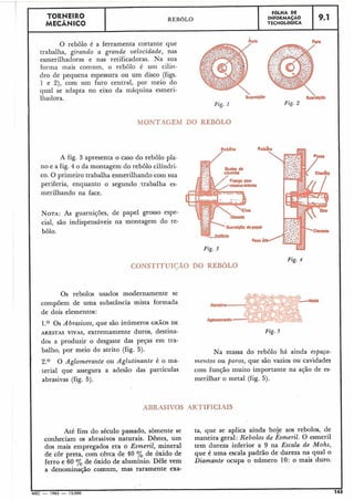 Fig. 2
9.1
I
O rebolo é a ferramenta cortante que Furo
trabalha, girando a grande velocidade, nas
esmerilhadoras e nas retificadoras. Na sua
forma mais comum, o rebolo é um cilin-
dro de pequena espessura ou um disco (figs.
1 e 2), com um furo central, por meio do
qual se adapta no eixo da máquina esmeri-
lliadora.
Fig. 1
MONTAGEM DO REBOLO
A fig. 3 apresenta o caso do rebolo pla-
no e a fig. 4 o da montagem do rebolo cilíndri-
co. O primeiro trabalha esmerilhando com sua
periferia, enquanto o segund,~;trabalha es-
merilhando na face.
NOTA:AS guarnições, de papel grosso espe-
cial, são indispensáveis na montagem do re-
bolo.
Fig. 4
CONSTITUIÇÃO DO REBOLO
Os rebolos usados modernamente se
compõem de uma substância mista formada
de dois elementos:
1.O Os A brasivos, .que são inúmeros GRÃOS DE
ARESTAS VIVAS, extremamente duros, destina- Fig. 5
dos a produzir o desgaste das peças em tra-
balho, por meio do atrito (fig. 5). Na massa do rebolo há ainda espaça-
2 . O O Aglomerante ou Aglutinante é o ma- mentos ou poros, que são vazios ou cavidades
teria1 que assegura a adesão das partículas com função muito importante na ação de es-
abrasivas (fig. 5). merilhar o metal (fig. 5).
ABRASIVOS ARTIFICIAIS
Até fins do-séculopassado, sòmente se ta, que se aplica ainda hoje aos rebolos, de
conheciam os abrasivos naturais. Dêstes, um maneira geral: Rebolos de Esmeril. O esmeril
dos mais empregados era o Esmeril, mineral tem dureza inferior a 9 na Escala de Mohs,
de côr preta, com cêrca de 40 % de óxido de que é uma escala padrão de dureza na qual o
ferro e 60 O/, de óxido de alumínio. Dêle vem Diamante ocupa o número 10: o ma'is duro.
a denominação comum, mas raramente exa-
MEC - 1965 - 15.000 143
FOLHA DE
INFORMAÇÃO
TECNOLOGICA
TORNEIRO
MECÂNICO
REBOLO
 