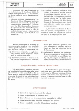 7
TORNEIR0 F ~ L H ADE
MECÂNICO
REBOLO INFORMACÁO
TECNOLÓGICA
9.2
No ano de 1891, pesciuisas técnicas le-
varam à descoberta de abrasivos artificiais de
dureza muito próxima de 10, mais vantajo-
sos do que o esmeril para os usos industriais.
São êles:
1.O Abrasivos Siliciosos, constituídos de Cal--
hanêto de Silicio, fabricados em fornos
elétricos e com dureza 9,6 (Mohs). No-
mes comerciais mais comuns: Carborun-
dzsnz (da The Carborundum Company)
e Crystolon (da The Norton Company).
Recomendam-se para metais de fraca re-
sistência à tração (FERROFUNDIDO, LATÃO,
COBRE, ALUM~NIO)e para MATERIAIS NÃO
METÁLICOS.
2.0) A brasivos Ale~nzinosos,obtidos no forno
elétrico, pela fusão da Bauxita (minério
de Óxidos de Alz~minio,Silicio e Ferro).
Dureza Mol-is: 9,4. Nomes comerciais mais
comuns: Aloxite (da The Carborundum
Company) e Alz~ndz~nz(da The Norton
Company). Recomendam-se para metais
mais resistentes à tração, como o AÇO e O
BRONZE FOSFOROSO.
A granwlação dos abrasivos é classifi-
cada por números, correspondentes às quan-
tidades de inall-ias por polegada das peneiras
nas quais se faz a separação dos grãos.
1 r'"
Sendo os aglomerantes os retentores ou do dos grãos abrasivos e, portanto, cons-
suportes dos grãos abrasivos, a sua resistência tante renovação da eficiência do corte.
assume grande importância. Esta se chama Usado, por isso, nos rebolos de afiação
grau do rebolo. Os tipos de aglomerantes são: de ferramentas.
1.') Aglomerarzte uitrificado, de argila (cal{- 3.0) Aglomerantes Elásticos, que podem ser
lim) fundida. Muito resistente e empre- de PESINA,BORRACHA OU GOMA-LACA.Su-
gado na maioria dos rebolos. portam elevado calor na esmerilhaqáo, sen-
2.O) Aglomerante Silicioso, de SILICATO DE só- do, pois, usados para os rebolos de alta
DIO.Permite desprendimento mais rápi- velocidade, os de corte e os de acabamento.
ESFAGAMENTO ENTRE OS GRÃí
Êste espaçamento, chamado estrz~tzcra De dois rebolos de igual número (çra-
na especificação comercial dos rebolos influi nz~lação)e igual grau (resistência do aglome-
grandemente na ação esmerilhadora. São os rante), mas de diferentes estruturas (esflaça-
vazios (entre os grãos) que retêm as partículas nzentos), uni cortará mais ràpidamente que
arrancadas do inetal, até que sejain expelidas o outro. A estrutura do rebôlo pode ser: derz-
pela força resultante do movimento giratório sa, média ou aberta.
do rebôlo.
1) Quais são os aglomerantes usuais dos rebolos?
2) Que é o rebolo? Como se monta no eixo?
3 ) Que influência tem o espaçamento na granulaçáo do rebôlo?
4) Quais são os abrasivos artificiais empregados nos rebolos?
5) Como é constituído o rebolo? Dê explicação completa.
 
