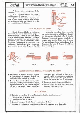 TORNEIRO
I I FBLHA DECONSIDERAÇBES TECNOLOGICAS SOBRE A INFoRM*CAo
I MEC*NICO AFIAÇÃO DAS FERRAMENTAS DE T6RNO TECNOLÓGICA
A figura 4 inostra essa posição da fer-
ramenta.
A face de saída deve ser tão limpa e
polida quanto for possível.
Quando a ferramenta é especial, com
face de saída curva, a afiaçáo deve ser feita
em pequenos rebolos que cortam na perife-
ria e que têm granulação fina.
USC DA PEDRA DE AFIAR Fig. 4
Depois de esmerilhadas as cunhas da A técnica manual de afiar é pessoal e
ferramenta no rebolo, 6 necessário aguçar as ,U sucesso depende da habilidade e da prá-
arestas cortantes, o que se faz numa pedra tica do operador (figs. 5, 6 e 7). A duração
de afiar untada de óleo. Passando a pedra no
do gume é aumentada quando, na afiação, se
gume da ferramenta, removem-se as rebarbas
produzidas pelo rebolo, resultando arestas Prepara uma estreita faixa junto à aresta
uniformes, aprimoradas e resistentes, que (0,5mm de largura) com inclinação de cêrca
melhoram a qualidade do corte e concorrem da metade do valor do ângulo de saída ou
para a maior conservação do gume (fig. 5). de ataque (fig. 8).

Fig. 5 Fig. 7 Fig. 8
RECOMENDAÇõES SOBRE A OPERAÇAO DE AFIAR
1) Evite que a ferramenta se aqueça durante
a esmerilhação. A operação depende de
paciência. Exige cuidado e atenção. .
2) Dê pressão atenuada à ferramenta, contra
o rebôlo. Grande pressão determina rápido
aquecimento que, se não afetar a têmpera
do aço da ferramenta, poderá concorrer,
entretanto, para diminuir a duração do
corte. O rápido aquecimento produz ainda
dilatações superficiais das quais resultam
fendas ou fissuras no aço da ferramenta.
3) Empregue rebolos limpos e retificados.
4) Utilize pedras de afiar com granulação
adequada e untadas de óleo.
QUESTIONARIO
1) Quais são as duas fases da operação completa de afiar uma ferramenta?
2) Como se afiam as faces de folga?
3) Como se afia a face de safda?
4) Quais as vantagens da afiação na pedra untada de 61eo?
5) Quais são os cuidados n? esmerilhação e afiação? E na conservação do rebôlo?
I146
IMEC - 1965 - 15.000
 