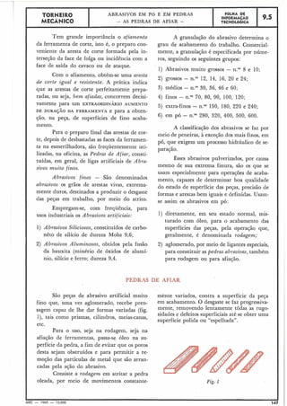 TORNEIR0 ABRASIVOS EM P b E EM PEDRAS FGLHA DE
MECÂNICO
INFORMACÃO
- AS PEDRAS DE AFIAR - TECNOLÓGICA
9.5
Tem grande importância o afiamento
da ferramenta de corte, isto é, o preparo con-
veniente da aresta de corte formada pela in-
terseção da face de folga ou incidência com a
face de saída do cavaco ou de ataque.
Com o afiamento, obtém-se uma aresta
de corte igual e resistente. A prática indica
que as arestas de corte perfeitamente prepa-
radas, ou seja, bem afiadas, concorrem decisi-
vamente para um EXTRAORDINÁRIO AUMENTO
DE DURAÇÃO DA FERRAMENTA e para a obten-
ção, na peça, de superfícies de fino acaba-
A granulação do abrasivo determina o
grau de acabamento do trabalho. Comercial-
mente, a granulação é especificada por núme-
ros, seguindo os seguintes grupos:
1) Abrasivos muito grossos - n." 8 e 10;
2) grossos - n.06 12, 14, 16, 20 e 24;
3) médios - n.OB30, 36, 46 e 60;
4) finos - n.OV0, 80, 90, 100, 120;
5) extra-finos - n.Oq50, 180, 220 e 240;
6) em pó - n.BO280, 320, 400, 500, 600.
mento.
Para o preparo final das arestas de cor-
te, depois de desbastadas as faces da ferramen-
ta na esmerilhadora, são frequentemente uti-
lizadas, na oficina, as Pedras de Afiar, consti-
tuídas, em geral, de ligas artificiais de Abra-
sivos muito finos.
Abrasivos finos - São denominados
abrasivos os grãos de arestas vivas, extrema-
mente duros, destinados a produzir o desgaste
das peças em trabalho, por meio do atrito.
A classificação dos abrasivos se faz por
meio de peneiras, à exceção dos mais finos, em
pó, que exigem um processo hidráulico de se-
paração.
Êsses abrasivos pulverizados, por causa
mesmo de sua extrema finura, são os que se
usam especialmente para operações de acaba-
mento, capazes de determinar boa qualidade
do estado de superfície das peças, precisão de
formas e arestas bem iguais e definidas. Usam-
se assim os abrasivos em pó:
Empregam-se, com frequência, para
usos industriais os Abrasivos artificiais: 1) diretamente, em seu estado normal, mis-
turado com óleo, para o acabamento das
1) Abrasivos Siliciosos, constituídos de carbo- superfícies das peças, pela operação que,
nêto de silício de dureza Mohs 9,6; geralmente, é denominada rodagem;
2) Abrasivos Alz~minosos,obtidos pela fusão 2) aglomerado, por meio de ligantes especiais,
da bauxita (minério de óxidos de alumí- para constituir as pedras abrasivas, também
nio, silício e ferro; dureza 9,4. para rodagem ou para afiação.
São peças de abrasivo artificial muito ménte variados, contra a superfície da peça
fino que, uma vez aglomerado, recebe pren- em acabamento. O desgaste se faz progressiva-
sagem capaz de lhe dar formas variadas (fig. mente, lentamente tôdas as ruga-
sidades e defeitos superficiais até se obter uma
I), tais como prismas, cilindros, meias-canas,
superfície polida ou "espelhada".
etc.
Para o uso, seja na rodagem, seja na
afiação de ferramentas, passa-se óleo na su-
perfície da pedra, a fim de evitar que os poros
desta sejam obstruídos e para permitir a re-
moção das partículas de metal que são arran-
cadas pela ação do abrasivo.
Consiste a rodagem em atritar a pedra
oleada, por meio de movimentos constante- Fig. 1
I
MEC - 1965 - 15.000
 