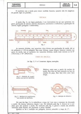 ESCALA
I F6LHA .DE
INFORMAÇÃO
TECNOLÓGICA
O mecânico usa a escala para tomar medidas lineares, quando não há exigência.
de grande rigor ou precisão.
A escala (fig. l), ou régua graduada, é um instrumento de aço que apresenta, em
geral, graduações do sistema métrico (decímetro, centímetro e milímetro) e graduações do
sistema inglês (,polegada e subdivisões).
Fig. I
As menores divisõ~s,que pe~mitemclara leitura nas gradua~õesda escala, são as
de milímetro e 1/32 da polegada. Mas estas últimas, quase sempre, sòmente existem em
parte da escala, que se apresenta em tamanhos diversos, sendo mais comuns as de 6"
(152,4 mm) e 12" (304,8 mm).
No caso das figs. 3 e 4, coincide-se o traço de 1cm com o extremo da dimensão
a medir. Da leitura, subtrai-se depois 1cm. No indicado pela fig. 3, deve-se ter o cui-
dado para não inclinar a escala. No indicado pela fig. 4, gira-se a escala nos sentidos
indicados pelas flechas, até encontrar a maior medida.
Quando se faz a medição em polegada, deve-se coincidir o traço de 1".
IMEC - 1965 - 15.000
USOS DA ESCALA
As figs. 2, 3 e 4 mostram alguns exemplos.
Mede-se, neste caso, a partir do encosto da
escala. Êste d e ~ eser bem ajustado na face do
ressalto da peça. Esta face deve estar bem
limpa.
Fig. 2 - Medição de compri-
mento com face de referêincia.
Fig. 3 - Medição dk comprimento
sem encôsto de reférência.
Fig. 4 -Medição de didnzet~o.
 