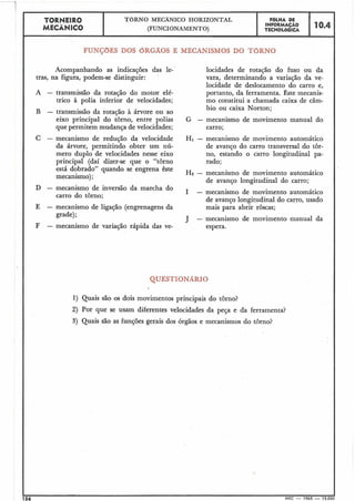 TBRNEIRO
MECÂNICO
TORNO MECÂNICO HORIZONTAL
(FUNCIONAMENTO)
FBLHA DE
INFORMAÇÁO
TECNOL6GICA
FUI DOS bR1 WISMOS DO TORNO
Acompanhando as indicações das le-
tras, na figura, podem-se distinguir:
A - transmissão da rotação do motor elé-
trico à polia inferior de velocidades;
B - transmissão da rotação à árvore ou ao
eixo principal do tôrno, entre polias
que permitem mudança de velocidades;
C - mecanismo de redução da velocidade
da árvore, permitindo obter um nú-
mero duplo de velocidades nesse e.ixo
principal (daí dizer-se que o "tbrno
está dobrado" quando se engrena êste
mecanismo);
D - mecanismo de inversão da marcha do
carro do torno;
E - mecanismo de ligação (engrenagens da
grade);
F - mecanismo de variação rápida das ve-
locidades de rotação do fuso ou da
vara, determinando a variação da ve-
locidade de deslocamento do carro e,
portanto, da ferramenta. este mecanis-
mo constitui a chamada caixa de câm-
bio ou caixa Norton;
G - mecanismo de movimento manual do
carro;
H1 - mecanismo de movimento automático
de avanço do carro transversal do tôr-
no, estando o carro longitudinal pa-
rado;
H2 - mecanismo de movimento automático
de avanço longitudinal do carro;
I - mecanismo de movimento automático
de avanço longitudinal do carro, usado
mais para abrir roscas;
- mecanismo de movimento manual da
espera.
QUESTIO
1) Quais são os dois movimentos principais do tôrno?
2) Por que se usam diferentes velocidades da peça e da ferramenta?
3) Quais são as funções gerais dos órgãos e mecanismos do tôrno?
156 MEC - 1965 - 15.000
 