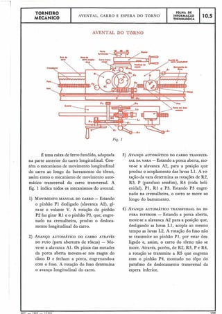TORNEIRO
I I FGLHA DE
MECÂNICO
AVENTAL, CARRO E ESPERA DO T ~ R N O INFORMAÇÃO 10.5
TECNOLÓGICA I-
AVENTAL DO TORNO
Fig. 1
É uma caixa de ferro fundido, adaptada
na parte anterior do carro longitudinal. Con-
tém o mecanismo de movimento longitudinal
do carro ao longo do barramento do torno,
assim como o mecanismo de movimento auto-
mático transversal do carro transversal. A
fig. 1 indica todos os mecanismos do avental.
1) MOVIMENTOMANUAL DO CARRO - Estando
o pinhão P1 desligado (alavanca A2), gi-
ra-se o volante V. A rotação do pinhão
P2 faz girar R1 e o pinhão P3, que, engre-
nado na cremalheira, produz o desloca-
mento longitudinal do carro.
2) AVANÇOAUTOMÁTICO DO CARRO ATRAVÉS
DO FUSO (para abertura de roscas) - Mo-
ve-se a alavanca Al. Os pinos das metades
da porca aberta movem-se nos rasgos do
disco D e fecham a porca, engrenando-a
com o fuso. A rotação do fuso determina
o avanço longitudinal do carro.
3) AVANÇOAUTOM~TICODO CARRO TRANSVER-
SAL DA VARA -Estando a porca aberta, mo-
ve-se a alavanca A2, para a posição que
produz o acoplamento das luvas L1. A ro-
tação da vara determina as rotações de R2,
R3, P (parafuso semfim), R4 (roda heli-
coidal), P1, R1 e P3. Estando P3 engre-
nado na cremalheira, o carro se move ao
longo do barramento.
4) AVANÇOAUTOMÁTICO TRANSVERSAL DA ES-
PERA INFERIOR - Estando a porca aberta,
move-se a alavanca A2 para a posição que,
desligando as luvas LI, acopla ao mesmo
tempo as luvas L2. A rotação do fuso não
se transmite ao pinhão P1, por estar des-
ligado e, assim, o carro do torno não se
move. Através, porém, de R2, R3, P e R4,
a rotação se transmite a R5 que engrena
com o pinhão P4, montado no topo do
parafuso de deslocamento transversal da
espera inferior.
!
MFr - 1 OXQ - I r; nnn 1
 