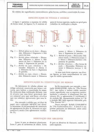L
TORNEIR0 ESPECIFICAÇÕES COMERCIAIS DOS REBOLOS
MECÂNICO
Os rebolos são especificados comercialmente pelas formas, inedidas e constituição-da massa.
ESPECIFICAÇOES DE FORMAS E MEDIDAS
A figura 1 apresenta o esquema do rebolo guns de formas especiais, usados em geral para
de forma usual. As figuras 2 a 6 mostram al- trabalhos de retificação e afiaqão.
A
Fig. 1 Fig. 2 Fig. 3 Fig. 5 Fig. h
Fig. 1 - Rebolo plano o z ~de disco - Dimen- inenor X Altura X Diâmetro do
sões: Diâmetro X Espessura X Diâ- furo X Espessuras de paredes.
metro do furo. Fig. 5. - Rebôlo de prato -Dimensões: Diâ-
Fig. 2 - Rehôlo plano rebaixado - Dimen- metro maior; X Diâmetro menor X
sões: Diâmetro X Altura X Diâ- X Altura X Diâmetro do furo X Es-
metro do furo X Diâmetro do re- pessuras de paredes.
baixo X Espessuras de paredes. Fig. 6 - Rebôlo cilíndrico - (Em forma de
Fig. 3 - Rebôlo de copo, cilíndrico - Di- anel) - Dimensões: Diâmetro ex-
mensões: Diâmetro X Altura X terno X Diâmetro interno X Al-
X Diâmetro do furo X Espessuras tura.
de paredes. As setas mais fortes mostram, nas diver-
Fig. 4 - Rebôlo de copo, cô~aico- Dimen- sas figuras, as faces esmerilhadoras de cada
sões: Diâmetro maior X Diâmetro tipo de rebôlo apresentado.
ESPECIF1CACS)ES DA CONSTITUIÇAO DO REBOLO
0 s fabricantes de rebolos adotam um Se fôr encontrada, por exemplo, a mar-
código universal, constituído por letras e nú- cação 38A80-K5VBE, típica da "The Norton
meros, para indicar a constituição da massa. Co.", isso indica o mesmo rebôlo anterior-
Os elementos dessa codificação definem: tipo mente especificado, com as seguintes particu-
de abrasivo (por uma letra); granz~lação(por laridades: o abrasivo A (aluminoso) tem um
um núinero); grau (por uma letra); estrz~tz~ra núinero 38 e o aglomerante V (vitrificado) é
(por um número); aglomerante (por uma le- de símbolo BE, representando ambos (n.0 38
tra). e símbolo BE) tipos especiais fabricados pela
Por exemplo, o rebolo que, no disco de "The Norton Co.".
papel, traz a marcação A80-K5V tem abrasi- Outro exemplo: Rebolo GA46-H6V10
vo aluminoso (A) de granulação 80, resistência da "The Carborundum Co.':. A letra G é um
do aglomerante de grau K, estrutura ou espa- prefixo particular do fabricante, assim como
çainento 5, sendo o seu aglomerante vitrifica- o núinero 10 final.
do (V).
DESIGNAÇÃQ DOS ABRASIVOS
Letra A para os abrasivos aluininosos. D para os abrasivos de diamante, usados em
Letra C para os carbonetos de silício. Letra casos especiais.
.MEC - 1965 - 15.000 165
INFORMACÃOFOLHA DE
TECNOLÓGICA
11-1
 