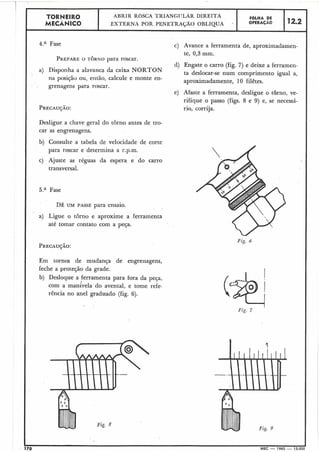 TORNEIR0 ABRIR R6SCA TRlANGITLAR DIREITA FOLHA DE
MECÃNICO EXTERNA POR PENETRAGÃO OBLÍQUA OPERACÃO 12.2
4.a Fase
PREPAREO TORNO para roscar.
a) Disponha a alavanca da caixa NORTON
na posição ou, então, calcule e monte en-
grenagens para roscar.
Desligue a chave geral do torno antes de tro-
car as engrenagens.
b) Consulte a tabela de velocidade de corte
para roscar e determina a r.p.m.
c) Ajuste as réguas da espera e do carro
transversal.
5.a Fase
DÊ UM PASSE para ensaio.
a) Ligue o torno e aproxime a Ferramenta
até tomar contato com a peça.
Em tornos de mudança de engrenagens,
feche a proteção da grade.
b) Desloque a ferramenta para fora da peça,
com a manlvela do avental, e tome refe-
rência no anel graduado (fig. 6).
Fig. 8
c) Avance a ferramenta de, aproximadamen-
te, 0,3 mm.
d) Engate o carro (fig. 7) e deixe a ferramen-
ta deslocar-se num comprimento igual a,
aproximadamente, 10 filêtes.
e) Afaste a ferramenta, desligue o tbrno, ve-
rifique o passo (figs. 8 e 9) e, se necessá-
rio, corrija.
Fig. 9
 