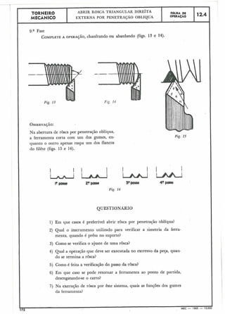 12.4
9.a Fase
COMPLETEA OPERA~ÁO, chanhando ou abaulando (figs. 13 e 14).
OBSERVAÇÃO:
Na abertura de rosca por penetração oblíqua,
a ferramenta corta com um dos gumes, en- Fig. 15
quanto o outro apenas raspa um dos flancos
do filête (figs. 15 e 16).
I ! I I
w UULl
l0passa 2?passe 30passe 40 posre
Fig. I 6
QUESTIONAR10
1) Em que casos é preferível abrir rosca por penetração oblíqua?
2) Qual o instrumento utilizado para verificar a simetria da ferra-
menta, quando é prêsa no suporte?
3) Como se verifica o ajuste de uma rôsca?
4) Qual a operação que deve ser executada no extremo da peça, quan-
do se termina a rôsca?
5) Como é feita a verificação do passo da rôsca?
6) Em que caso se pode retornar a ferramenta ao ponto de partida,
desengatando-se o carro?
7) Na execução de rôsca por êste sistema, quais as funções dos gumes
da ferramenta?
172 MEC - 1965 - 15.000
F6LHA DE
OPERAÇAO
TORNEIR0
MECÁNICO
ABRIR ROSCA TRIANGULAR DIRE~TA
EXTERNA POR PENETRAÇÃO OBLfQUA
 