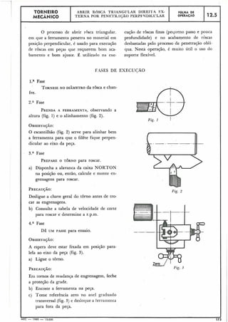 Fig. I I
Fig. 2
12.5
ZeI-' Fig. 3
O processo de abrir rosca triangular. cução de roscas finas (pequeno passo e pouca
em que a ferramenta penetra no material em profundidade) e no acabamento de roscas
posição perpendicular, é usado para execução desbastadas pelo processo de penetração oblí-
de roscas em peças que requerem bom aca- qua. Nesta operação, é muito útil o uso do
bamento e bom ajuste. É utilizado na exe- suporte flexível.
FASES DE EXECUCÃO
l.a Fase
TORNEIENO DIÂMETRO da rosca e chan-
fre.
2.a Fase
PRENDAA FERRAMENTA, observando a
altura (fig. 1) e o alinhamento (fig. 2).
OBSERVAÇÃO:
O escantilhão (fig. 2) serve para alinhar bem
a ferramenta para que o filête fique perpen-
dicular ao eixo da peça.
3.a Fase
PREPAREO TORNO para roscar.
a) Disponha a alavanca da caixa NORTON
na posição ou, então, calcule e monte en-
grenagens para roscar.
PRECAUÇÃO:
Desligue a chave geral do torno antes de tro-
car as engrenagens.
b) Consulte a tabela de velocidade de corte
para roscar e determine a r.p.m.
4.a Fase
DÊ UM PASSE para ensaio.
OBSERVAÇÁO:
A espera deve estar fixada em posição para-
lela ao eixo da peça (fig. 3).
a) Ligue o torno.
PRECAUÇÃO:
Eni tornos de mudança de engrenagem, feche
a proteção da grade.
b) Encoste a ferramenta na peça.
c) Tome referência zero no anel graduado
transversal (fig. 3) e desloque a ferralilenta
para fora da peça.
?
MEC - 1965 - 15.000 173
F ~ L H ADE
OPERAÇÁO
TORNEIR0
MECÂNICO
ABRIR ROSCA TRIANGUL,AR DIRElT.4 EX-
TERNA POR PENETRXÇAO PEKPFNDICCTLAR
 