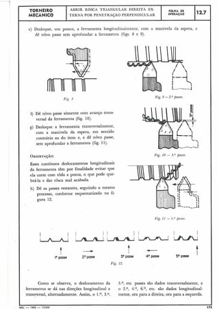 e) Desloque, um pouco, a ferramenta longitudinalmente, com a manivela da espera, e
dê nôvo passe sem aprofundar a ferramenta (figs. 8 e 9).
1
Fig. P
I f) Dê nôvo passe sòmente com avanço trans-
versal da ferramenta (fig. 10).
I
FOLHA DE
OPERACAO
Esses contínuos deslocamentos longitudinais
da ferramenta têm por finalidade evitar que
ela corte com toda a ponta, o que pode que-
brá-la e dar rosca mal acabada.
12.7
TORNEIR0
MECÂNICO
I
h) Dê os passes restantes, seguindo o mesmo
processo, conforme esquematizado na fi-
ABRIR ROSCA TRIANGULAR DIREITA EX-
TERNA POR PENETRAÇÃO PERPENDICULAR
g) Desloque a ferramenta transversalmente,
com a manivela da espera, em sentido
contrário ao do item e, e dê novo passe,
sem aprofundar a ferramenta (fig. 11).
gura 12.
Fig. 9 -2.O passe.
Fig. 10 - 3 . O passe.
Fig. 11 - 4.O passe.
I? passe
+
20passe
t3?passe
Fiç. 12
40 passe 50 passe
Como se observa, o deslocamento da 5.O, etc. passes são dados traiisversalmente, e
£erramenta se dá nas direções longitudinal e o 2.0, 4.07 6.O, etc. são dados longitudinal-
transversal, alternadamente. Assim, o 1.O, 3.0, mente, ora para a direita, ora para a esquerda.
MEC - 1965 -.15.000
 