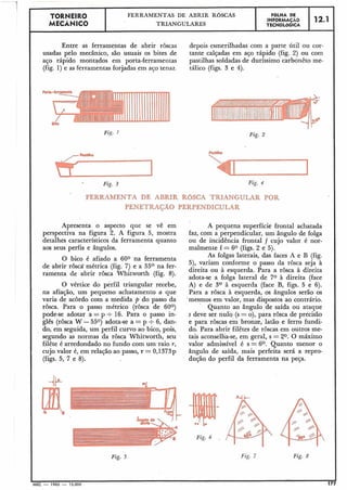 Entre as ferramentas de abrir rôscas depois esmerilhadas com a parte útil ou cor-
usadas pelo mecânico, são usuais os bites de tante calçadas em aço rápido (fig. 2) ou com
aço rápido montados em porta-ferramentas pastilhas soldadas de duríssimo carbonêto me-
(fig. l) e as ferramentas forjadas em ajo tenaz. tálico (figs. 3 e 4).
Fig. 1
12.1
FERUMENTA DE ABRIR ROSCA TRIANGULAR POR
PENETMÇÃO PERPENDICULAR
FBLHA DE
TECNOLÓGICAINFORMACAO
TORNEIR0
MECÂNICO
Fig. 2
FERRAMENTAS DE ABRIR ROSCAS
TRIANGULARES
Apresenta o aspecto que se vê em
perspectiva na figura 2. A figura 5, mostra
detalhes característicos da ferramenta quanto
aos seus perfis e ângulos.
O bico é afiado a 600 na ferramenta
de abrir rôsca"métrica (fig. 7) e a 55O na fer-
ramenta de abrir rôsca Whitworth (fig. 8).
O vértice do perfil triangular recebe,
I na afiação, um pequeno achatamento a que
varia de acordo com a medida fi do passo da
rosca. Para o passo métrico (rosca de 60°)
pode-se adotar a = p t 16. Para o passo in-
glês (rosca W -550) adota-se a =p t 6, dan-
do, em seguida, um perfil curvo ao bico, pois,
segundo as normas da rôsca Whitworth, seu
filête é arredondado no fundo com um raio r,
cujo valor é, em relação ao passo, r = 0,1373~
(figs. 5, 7 e 8).
A pequena superfície frontal achatada
faz, com a perpendicular, um ângulo de folga
ou de incidência frontal f cujo valor é nor-
malmente f = 60 (figs. 2 e 5).
As folgas laterais, das faces A e B (fig.
5), variam conforrne o passo da rôsca seja à
direita ou à esquerda. Para a rôsca à direita
adota-se a folga lateral de 70 à direita (face
A) e de 3O à esquerda (face B, figs. 5 e 6).
Para a rôsca à esquerda, os ângulos serão os
'mesmos em valor, mas dispostos ao contrário.
Quanto ao ângulo de saída ou ataque
s deve ser nuló (s = o),para rôsca de precisão
e para rôscas em bronze, latão e ferro fundi-
do. Para abrir filêtes de rôscas em outros me-
tais aconsellía-se, em geral, s = 20. O máximo
valor admissível é s = 6O. Quanto menor o
ângulo de saída, mais perfeita será a repro-
dução do perfil da ferramenta na peça.
Fig. h
Fig. 5 Fig. 8
I
MEC - 1965 - 15.000 1
 