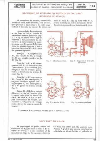 MECANISMO DE INVERSA0 DO MOVIMENTO DO CARRO
(INVERSOR DE AVANÇO)
O mecanismo de rotação, traiismitido meio da roda R1 (fig. 2). Esta roda R1 é,
através de eixos, rodas dentadas, vara ou fuso, então, o comêço de todo o mecanismo de des-
para produzir o deslocamenio do carro longi- locamento automático da ferramenta de corte.
tudinal é derivado da árvore do torno por
A transmissão do movimento
se faz, logo no início, através do
mecanismo inversor da rotasão (figs.
1, 3 e 4). O exame destas figuras
esclarece o funcionamento do dis-
positivo. A alavanca exterior mano-
bra uma peça P, que se desloca em
torno do eixo do inversor e leva o
conjunto das rodas R2 e R3 a uma
das posições seguintes:
PosrjÃo 1 - R3 engrena c0111
R1. Em virtude de R2, a rotação
de R4 tetil sentido contrário ao de
I'ig. I - Marcha ilzvertidn. I'ig. 2 - Esquema da deriva~ão
PosrqÃo 2 - R2 e R3 não en- de marcha.
grenam com R1. O sistema está em
ponto morto". Não transmite, pois,
rotação ao eixo do inversor, que co-
manda o mecanismo de avanço do
Pos~jÃo3 -R2 engrena com
R1. Como R3 fica desengatada, o
conjunto funciona apenas com :!
engrenagens e, em conseqüência,
R1 e R4 giram no mesmo sentido
Como R1 e R4 têm o iilesmo
diâriietro, o eixo do inversor gira
à lilesma velocidade da árvore do
torno. As rodas R2 e R3 são sim-
ples transmissoras da rotação, não
alterando a velocidade de rotação Eig. 3 - Mai cha dii etn.
entre a árvore do torno e o eixo do
inversnr ,'
O INVERSOR É MANOBRADO SEMPRE CCPRI O TORNO PARADO.
MEC.4NISMO DA GRADE
As engrenagens da grade formam um e o fuso, nos tornos que não possuem caixa
dispositivo de ligação entre o eixo I do in- Norton. A grade é uma peca de ferro fundido
versor de avanço e o eixo condutor A da articulada em torno do eixo A, podendo ser
caixa Norton (figs. 5 e 6), ou entre o inversor
 