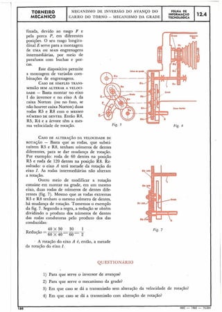 -- ----- - -- -- - - - - - - - . - - - -- .-
1'
TORNEIR0 MECANISMO DE INVERSA0 DO AVANÇO DO F6LHA DE
MECÂNICO
INFORMAÇAO 12.4CARRO DO TORNO - MECANISMO DA GRADE TECNOLÓGICA
fixada, devido ao rasgo F e
pela porca P, em diferentes
posições. 8 seu rasgo longitu-
dinal E serve para a montagem
de UMA OU MAIS engrenagens
intermediárias, por meio de
parafusos com buchas e por-
cas.
Este dispositivo permite
a montagem de variadas com-
binações de engrenagens.
CASODE SIMPLES TRANS-
MISSÃO SEM ALTERAR A VELOCI-
DADE - Basta montar no eixo
I do inversor e no eixo A da
caixa Norton (ou no fuso, se
não houver caixa Norton) duas
rodas R5 e R8 com o MESMO
NÚMERO DE DENTES. Então R8,
R5, R4 e a árvore têm a mes-
ma velocidade de rotação.
CASODE ALTERAJÃO DA VELOCIDADE DE
ROTAÇÃO - Basta que as rodas, que substi-
tuírem R5 e R8, tenham números de dentes
diferentes, para se dar mudança de rotação.
Por exemplo: roda de 60 dentes na posição
R5 e roda de 120 dentes na posição R8. Re-
sultado: o eixo A terá metade da rotação do
eixo I. As rodas intermediárias não alteram
a rotação.
Outro meio de modificar a rotação
consiste em montar na grade, em um mesmo
eixo, duas rodas de números de dentes dife-
rentes (fig. 7). Mesmo que as rodas extremas
R5 e R8 tenham o mesmo número de dentes,
há mudança de rotação. Tomemos o exemplo
da fig. 7. Segundo a regra, a redução se obtém
dividindo o produto dos números de dentes
das rodas condutoras pelo produto dos das
conduzidas:
Fig. 5
I 40 X 30 30 1
, Redução =
60 x 4 0 6 0 2
QUESTIONARIO
1) Para que serve o inversor de avanços?
2) Para que serve o mecanismo da grade?
3) Em que caso se dá a transmissão sem alteração da velocidade de rotação?
I 4) Em que caso se dá a transmissão com alteração de rotação?
 