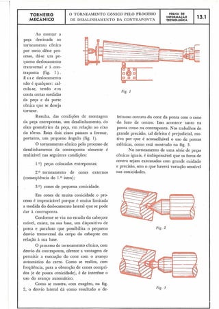 TORMEIRO O TORNEAMENTO CONICO PELO PROCESSO FOLHA DE
MECÂNICO
INFORMACAO 13.1
DE DESALINHAMENTO DA CONTRAPONTA TECNOLÕGICA
Ao montar a
peça destinada ao
torneamento cônico
por meio dêste pro-
cesso, dá-se um pe-
queno deslocamento
transversal e à con-
traponta (fig. 1 ) .
Ê s s e deslocamento
não é qualquer: cal-
cula-se, tendo e m
Fig. I
conta certas medidas
da peça e da parte
cônica que se deseja
tornear.
Resulta, das condições de montagem feituoso contato do cone da ponta com o cone
da peça entrepontas, um desalinhamento, do do furo de centro. Isso acontece tanto na
eixo geométrico da peça, em relação ao eixo ponta como na contraponta. Nos trabalhos de
do torno. Êstes dois eixos passam a formar, grande precisão, tal defeito é prejudicial, mo-
portanto, um pequeno ângulo (fig. 1). tivo por que é aconselhável o uso de pontas
O torneamento cônico pelo processo de esféricas, como está mostrado na fig. 3.
desalinhamento da contraponta sòmente é No torneamento de uma série de peças
realizável nas seguintes condições: cônicas iguais, é indispensável que os furos de
centro sejam executados com grande cuidado
1.O) peças colocadas entrepontas;
e precisão, sem o que haverá variação sensível
2.0 torneamento de cones externos nas conicdades.
(consequência do 1.O item);
3.0) cones de pequena conicidade.
Em cones de muita conicidade o pro-
cesso é impraticável porque é muito limitada
a medida do deslocamento lateral que se pode
dar à contraponta.
Conforme se viu no estudo do cabeçote
móvel, existe, na sua base, um dispositivo de
porca e parafuso que possibilita o pequeno Fig. 2
desvio transversal do corpo do cabeçote em
relação à sua base.
O processo de torneamento cônico, com
desvio da contraponta, oferece a vantagem de
permitir a execução do cone com o avanço
automático do carro. Como se realiza, com
frequência, para a obtenção de cones compri-
dos (e de pouca conicidade), é de interêsse o
uso do avanço automático.
Como se mostra, com exagêro, na fig.
2, o desvio lateral dá como resultado o de-
,
Fig. 3
 