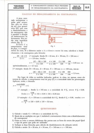 TORNEIR0
MECÂNICO
O TORNEAMENTO CONICO PELO PROCESSO
DE DESALINHAMENTO DA CONTRAPONTA
C
CÁLCULO DO DESALINHAMENTO DA CONTRAPONTA
A peça, mon-
tada entrepontas e
prêsa pelo arrasta-
dor, gira em torno
do seu eixo geomé-
trico XX' que, com
o desalinhamento e
da contraponta. não
é paralelo à diresão
do deslocamento da
ferramenta. Fica en-
tão uma superfície
cônica (fig. 4).
S e n d o C o
comprimento total Fig. 4
da peqa, c o compri-
mento do cone, D o diâmetro maior e d o diârnelro rrienor do cone, calcula-se o desali-
nhamento e da contraponta pela fórmula:
(D - d) X C 1.0 exemplo: Sendo D = 42 mm, d = 38 mm, C = 160 mm e
e =
2 X c c = I20 mm, resulta:
(42-38)X160 4 x 1 6 0 2 x 1 6 0 160
e = ----
2 X 120 - 2 X 1 2 0 120 - 60
- 2,66 mm ou
aproximadamente, e = 2,7 mm
2 O exemplo: Sendo D = 46 mm, d = 40 mm, C = 130 mm e c = 100 mm, tem-se:
(46 - 40) X 130 6 X 130 3 X 130 390
e = - ---
2 x 1 0 0 - 2 x 1 0 0 - 100 -100
= 3,9 mm.
Em lugar de todas as medidas indicadas, pode-se, às vêzes, ter apenas, como ele-
mentos de cálculo, o comprimento total da peça (C) e a conicidade dada em percentagem.
Aplica-se, então, a fórmula:
conicidade
e =
2
x C
1.0 exemplo - Sendo L = 164mm e a conicidade de 8 %, tem-se 8 % = 0,08.
Então e = -X 164 = 0,04 X 164 = 6,56 mm
2
2.0 exemplo - L = 120 mm e a conicidade de 6 %. Sendo 6 0/1, = 0,06, resulta: e =
-- X 120 = 0,03 X 120 = 3,6 mm.
-- 2
QUESTIONARIO
1) Calcule e sendo C = 140mm e a conicidade de 8 %.
2) Quais são as condiqões em que é realizável o torneamento cônico com o desalinhamento
da contraponta?
3) Como se evita o contato defeituoso das pontas com os furos de centro das peqas? Qual
o tipo de ponta que pode ser utilizado?
4) Indique as duas fórmulas para cálculo do desalinhamento do cabeçote móvel.
5) Calcule e sendo: D = 38 mm, d = 34 mm, C = 140mm e c = 100 mm.
.--
I
FOLHA DE
TECNOL6GICAINFORMACÁO
13.2
 
