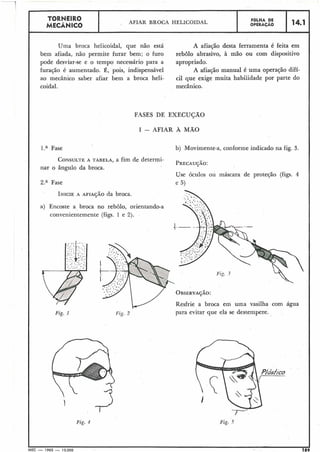 n .
TORNEIRO
AFIAR BROCA HELICOIDAL FGLHA DE
MECÃNICO OPERAÇÃO
14.1
Uma broca helicoidal, que não está
bem afiada, não permite furar bem; o furo
pode desviar-se e o tempo necessário para a
furação é aumentado. É, pois, indispensável
ao mecânico saber afiar bem a broca heli-
coidal.
A afiação desta ferramenta é feita em
rebolo abrasivo, à mão ou com dispositivo
apropriado.
A afiação manual é uma operação difí-
cil que exige muita habilidade por parte do
mecânico.
FASES DE EXECUÇÃO
I - AFIAR A M A 0
l.a Fase
CONSULTEA TABELA, a fim de determi-
nar o ângulo da broca.
2.a Fase
INICIEA AFIAJÃO da broca.
a) Eiicoste a broca no rebolo, orientando-a
convenientemente (figs. 1 e 2).
Fig. 1
b) Movimente-a, conforme indicado na fig. 3.
Use óculos ou máscara de proteção (figs. 4
e 5 )
Fig. 4
Fig. 2
Resfrie a broca em uma vasilha com água
para evitar que ela se destempere.
Fig. 5
I I
MEC - 1965 - 15.000 189
 
