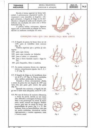 TORNEIR0 BROCA HELICOIDAL
I FOLHA DE
I MECANICO
INFORMAGAO 114.3 1(ÂNGULOS E AFIAÇÃO) TECNOLÓGICA
Devido à forma especial da broca heli-
coidal, é pràticamente impossível medir, di-
retamente e com exatidáo, os ângulos c (ân-
gulo cortante), f (ângulo de folga ou de inci-
dência) e s (ângulode saída ou de ataque), que
influem nas condições do corte com a broca
helicoidal (fig. 1).
A prática indica, entretanto, algumas
regras que, se observadas na afiação da broca,
dão-lhe as melhores condições de corte.
Fig. I
CONDIçaES PARA QUE UMA BROCA FAÇA BOM CORTE
l.a) O ângulo da ponta da broca deve ser de
118O, para os trabalhos mais comuns
(fig. 2). -o
W
Valores especiais que a prática já con-
sagrou:
1500, para aços duros;
1250, para aços tratados ou forjados;
100°, para o cobre e o alumínio;
900, para o ferro fundido macio e ligas le-
ves;
600, para baquelite, fibra e madeira.
I
2.a) As arestas cortantes devem ter, rigorosa-
mente, comprimentos iguais, isto é, A =
=A' (fig. 3).
Fig. 2
I:.-
3.a) O ângulo de folga ou de incidência deve
ter de 90 a 15O (fig. 4). Nestas condições,
dá-se melhor penetração da broca.
Estando a broca corretamente afiada,
a aresta da ponta faz um ângulo de 1300 com
uma reta que passe pelo centro das guias
(fiq. 6).
Quando isto acontece, o ângulo de fol-
ga tem o valor mais adequado, entre 9O e 150.
Fig. 4
4.a) No caso de brocas de maiores diâmetros,
a aresta da ponta, devido ao seu tama-
nho, dificulta a centragem da broca e tam-
bém a sua penetração no metal. 2 neces-
sário, então, reduzir sua largura. Desbas-
tam-se, para isso, os canais da broca, nas
proximidades da ponta (fig. 5 e 7). Rte
desbaste, feito na esmerilhadora, tem que
ser muito cuidadoso, devendo-se retirar
rigorosamente a mesma espessura, num
e noutro canal. Fig. 6
Fig. 3
Fig. 5
Fig. 7
 