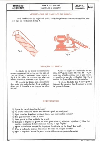 TORNEIR0 BROCA HELICOIDAL FBLHA DE
MECÂNICO
INFORMAÇAO 14.4(ÂNGULOS E AFIAÇÃO) TECNOLÓGICA
I
VERIFICADOR DE ÂNGULOS DA BROCA
Para a verificação do ângulo da ponta, e dos comprimentos das arestas cortantes, usa-
se o tipo de verificador da fig. 8.
Fig. 9
AFIAGÃO DA BROCA
A afiação se faz numa esmerilhadora, Como o ângulo de inclinação do su-
SENDO RECOMENDÁVEL O USO DE UM DISPOSI- porte é 590, para ângulo de ponta de l 180, re-
TIVO DE SUPORTE ANGULAR,como mostra a sulta uma afiação correta, para o que concor-
fig. 9. A broca fica em contacto com a face do re também o uso do verificador (fig. 8), h
rebolo cilíndrico, como se vê na figura. medida do desenvolvimento do trabalho.
O suporte da broca gira, impulsiona- O rebolo biselado (fig. 9) serve para o
do a mão, por meio do eixo E. A amplitude desbaste dos canais, a fim de reduzir a aresta
dêsse giro é limitada a um ângulo de cêrca da ponta da broca.
de 65O.
1) Quais são os três ângulos do corte?-J
2) As arestas cortantes devem ter medidas iguais ou desiguais?
3) Qual o melhor ângulo da ponta da broca, para os trabalhos comuns?
4) Em que máquina se afia a broca?
5) Com que se verifica a afiação da broca?
6) Indique os ângulos da ponta da broca para furar: a) aço duro; b) cobre; c) fibra, ba-
quelite e madeira; d) ferro fundido macio; e) aço forjado.
7) Quais os melhores valores do ângulo de incidência ou de folga? Por quê?
8) Qual a inclinação normal das arestas de corte em relação ao eixo?
9) Qual o ângulo da aresta da ponta com o diâmetro que passa pelas guias?
T a A MEC - 1965 - 15.000
'QUESTIONARIO
 