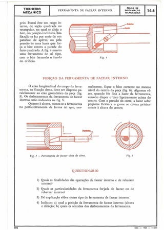 TORNEIRO FÔLHA DE
FERRAMENTA DE FACEAR INTERNO INFORMACAO 14.6MECÂNICO TECNOLOGICA
prio. Possui êste um rasgo in-
terno, de seção quadrada ou
retangular, no qual se aloja o
bite, em posição inclinada. Sua
fixação se faz por meio de um
parafuso de apêrto, ou pela
pressão de uma haste que for-
ça o bite contra a parede do
furo quadrado. A fig. 4 mostra
uma ferramenta de tal tipo,
com o bite faceando o fundo
do orifício.
Fig. I
P( :;O DA F LRAMENTA DE FACEAR INTERNO
O eixo longitudinal do corpo da ferra-
menta, na fixação desta, deve ser disposto pa-
ralelamente ao eixo geométrico da peça (fig.
5). Os deslocamentos da ferramenta de facear
interno estáo indicados na fig. 5.
Quanto à altura, monta-se a ferramenta
no porta-ferramenta de forma tal que, nor-
malmente, fique o bico cortante no mesmo
nível do centro da peça (fig. 6). Algumas vê-
zes, quando for fina a haste da ferramenta,
convém dispor o bico ligeiramente acima do
centro. Com a pressão do corte, a haste sofre
pequena flexão e o gume se coloca pràtica-
mente à altura do centro.
Fig. 5 - Ferramenta de facear vista de cirna.
1) Quais as finalidades das operações de facear interno e de rebaixar
interno?
2) Quais as particularidades da ferramenta forjada de facear ou de
rebaixar interno?
3) Dê explicação sobre outro tipo de ferramenta de facear interno.
4) Indique: a) qual a posição da ferramenta de facear interno (altura
e direção; b) quais os sentidos dos deslocamentos da ferramenta.
196 MEC - 1965 - 15.000
 