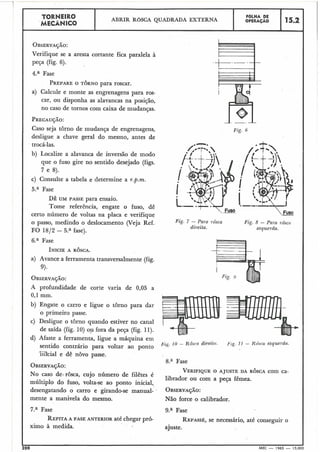 TORNEIRO ABRIR ROSCA QUADRADA EXTERNA
FaLHA DE
I MECÂNICO
OPERA~AO 115.2 1
OBSERVAÇÃO:
Verifique se a aresta cortante fica paralela à
peça (fig. 6).
4.a Fase
PREPAREO TORNO para roscar.
a) Calcule e monte as engrenagens para ros-
car, ou disponha as alavancas na posição,
no caso de tornos com caixa de mudanças.
PRECAUÇÃO:
Caso seja torno de mudança de engrenagens,
desligue a chave geral do mesmo, antes de
trocá-las.
b) Localize a alavanca de inversão de modo
que o fuso gire no sentido desejado (figs.
7 e 8).
c) Consulte a tabela e determine a r.p.m.
5." Fase
DÊ UM PASSE para ensaio.
Tome referência, engate o fuso, dê
certo número de voltas na placa e verifique
o passo, medindo o deslocamento (Veja Ref.
FO 1812 - 5.a fase).
6;" Fase
a) Avance a ferramenta transversalmente (fig.
9).
A profundidade de corte varia de 0,05 a
0,l mm.
b) Engate o carro e ligue o torno para dar
o primeiro passe.
c) Desligue o torno quando estiver no canal
de saída (fig. 10) ou fora da peça (fig. 11).
d) Afaste a ferramenta, ligue a máquina eni
sentido contrário para voltar ao ponto
"-inicial e dê novo passe.
OBSERVAÇÃO:
No caso de.$rôsca, cujo número de filêtes é
maíltiplo do fuso, volta-se ao ponto inicial,
desengatando o carro e girando-se manual-
mente a manivela do mesmo.
7.a Fase
REPITAA FASE ANTERIOR até chegar pr6-
ximo à medida.
Fig. 6
Fig. 7 - Para rôsca Fig. 8 - Para rosca
direita. esquerda.
Fig. 10 - Kosrn direitci. Fig. I 1 - Ktbca esquerda.
8." Fase
VERIFIQUEO AJUSTE DA ROSCA com ca-
librador ou com a peça fêmea.
OBSERVAÇÃO:
Não force o calibrador.
9.a Fase
REPASSE,se necessário, até conseguir o
ajuste.
I
200 MEC - 1965 - 15.000
 