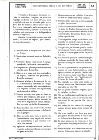 TORNEIRO
I I ..LHA DE
1 ,.7 1I MECiNICO
RECOMENDAÇõES SOBRE O USO DO TORNO INFORMAÇÁO
TECNOL6GICA
Tratando-se de máquina de grande pre-
cisão, de mecanismo complexo, de constante
emprêgo na oficina e de custo elevado, todos
os cuidados devem ser adotados pelo opera-
dor a fim de manter o torno sempre em or-
dem e bem conservado, assim como para usá-
10, convenientemente, conforme as técnicas de
trabalho mais adequadas e as indispensáveis
normas de segurança.
Algumas regras gerais, consagradas pela
prática, são dadas em seguida, para orienta-
ção dos principiantes.
1) Aprenda bem as funções dos seus diver-
I sos órgãos.
2) Mantenha-o convenientemente lubrifica-
do.
3) Conserve-olimpo e em ordem. A máqui-
na suja não é adequada a um trabalho.
4) Compreenda e planifique completamente
a tarefa, antes de iniciá-la.
5) Observe se o torno está bem equipado e,
em seguida, trabalhe com prudência, e
de modo ordenado.
6) Conserve afiadas as ferramentas de cor-
te. As ferramentas embotadas ou "cegas"
atrasam a produção; dão mau acabamen-
to e impõem ao tôrno um injustificado
ou desnecessário esforço.
7) Execute um corte que possa ser bem su-
portado pela máquina, pela peça e pela
ferramenta de corte. Várias sucessões de
cortes leves desperdiçam tempo, obrigan-
do o operador a trabalho desnecessário.
8) Tome interêsse pelo seu trabalho. Utilize
i
a máquina como se estivesse trabalhando
para si próprio,
9) Afie, na pedra com óleo, os gumes das
ferramentas de corte, depois que tenham
sido esmerilhados, o que aumenta a du-
ração dos mesmos.
10) Aprenda a ter responsabilidade. Isso é um
requisito indispensávelpara que uma pes-
soa possa trabalhar.
11) Concentre-se em seu trabalho. Uma falha
de atenção pode causar sério acidente.
12) Nunca deixe a chave de apêrto encaixada
na placa de castanhas.
13) Não tome desordenadamente as medidas
da peça. Os detalhes dos desenhos ou dos
esboços são dimensionados visando a fins
determinados. Execute-os dentro dos li-
mites especificados.
14) Não desperdice tempo trabalhando com
precisão ou cuidado maiores do que os
exigidos pelo desenho ou pelo esboço.
15) Não procure justificar-se quando inutili-
zar uma peça. Assuma a responsabilidade,
e procure executar peça melhor da próxi-
ma vez.
16) Não manobre qualquer alavanca nem gire
qualquer manípulo do torno, senão de-
pois que,conheça os resultados da mano-
bra.
17) Não deixe que os cavacos ou aparas se acu-
mulem em tôrno da ferramenta de corte.
Quebre-os com um gancho. Melhor ain-
da é, em certos casos, esmerilhar a ferra-
menta, dando-lhe um "quebra-cavaco"
(rebaixo de forma adequada).
18) Não trabalhe no torno com camisa de
mangas compridas. Mantenha-as enrola-
das acima do cotovelo.
19) Não use paletó ou avental folgados, quan-
do trabalhar no torno.
20) Não use também gravatas longas ou anéis.
21) Não trabalhe no torno e converse ao mes-
mo tempo. Se você precisa falar, pare a
máquina.
22) Não deixe de usar óculos de proteção,
quando tornear peças cujos cavacos sal-
tem. ,
23) Não tente verificar um furo, sem antes
proteger-se da ferramenta, a fim de evi-
tar ferimentos no braço ou na mão.
24) Ao limar uma peça no torno, não o faça
arqueando o braço esquerdo sobre a pla-
ca.
25) Nunca coloque a mão ou os dedos em uma
pesa ou ferramenta que esteja girando.
L
MEC - 1965 - 15.000
 