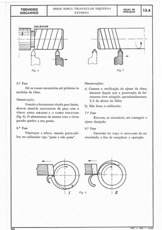 TORNEIR0 ABRIR ROSCA TRIANGULAR ESQUERDA FOLHA DE
MECÂNICO EXTERNA OPERACÃO
15.4
r Conol de entrodo
Fig. 6 Fig. 7
5.a Fase OBSERVAÇ~ES:
DÊ OS PASSES necessários até próximo AS a) Comece a do ajuste da
medidas da rosca. sòmente depois que a penetração da fer-
ramenta tiver atingido, aproximadamente,
OBSERVAÇÃO:
314 da altura do filête.
Usando a ferramenta virada para baixo,
b) Não force o calibrador.
deve-se afastá-la suavemente da peça com o
TORNO AINDA GIRANDO e o CARRO ENGATADO 7.a Fase
(fig. 8). O afastamento da mesma com o torno REPASSE,se necessário, até conseguir o
parado quebra a sua ponta. ajuste desejado.
6.a Fase 8.a Fase
VERIFIQUE A ROSCA, usando porca-cali- CHANFREOU FAÇA O ABAULADO da ex-
bre ou calibrador tipo "passa e não passa". tremidade, a fim de completar a operação.
 