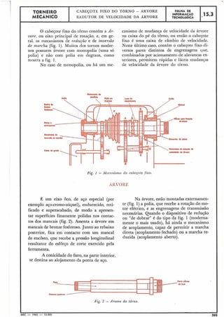 TORNEIRO
I CABEÇOTE: FIXO DO TORNO - ÁRVORE
I FÔLHA DE
MECÂNICO REDUTOR DE VELOCIDADE DA ARVORE
iNFOIYA510 1*15.) ITECNOLÓGICA
O cabeçote fixo do torno contém a Ár-
vore, ou eixo principal de rotação, e, em ge-
ral. os mecatiismos de reduçio e de inversão
de murcha (fig. 1). Muitos dos tornos moder-
nos possuem árvore com monopolia (uma só
pulia) e não com polia em degraus, como
mostra a fig. 1.
No caso de monopolia, ou há um me-
canismo de mudança de velocidade da árvore
na caixa do pé do torno, ou então o cabeçote
fixo é uma caixa de câmbio de velocidade.
Neste último caso, contém o cabeçote fixo di-
versos pares distintos de engrenagens que,
combinados por acionamento de alavancas ex-
teriores, permitem rápidas e fáceis mudanças
de velocidade da árvore do torno.
Fig. 1 - 1Mecnnisrno do cabeçote fixo.
ARVORE
É um eixo Ôco, de aço especial (por
exemplo aço-cromo-níquel),endurecido, reti-
ficado e superacabado, de modo a apresen-
tar superfícies finamente polidas nos contac-
tos dos mancais (fig. 2). Assenta a árvore em
mancais & bronze fosforoso. Junto ao rebaixo
posterior, fica em contacto com um manca1
de encôsto, que recebe a pressão longitudinal
resultante do esforço de corte exercido pela
ferramenta.
A conicidade do furo, na parte interior.
se destina ao alojamento da ponta de aço.
Na árvore, estão montadas externamen-
te (fig. 1) a polia, que recebe a rotação do mo-
tor elétrico, e as engrenagens de transmissão
necessárias. Quando o dispositivo de redução
ou "de dobrar'' é do tipo da fig. 1 (moderna-
mente o mais usado), há ainda o mecanismo
de acoplamento, capaz de permitir a marcha
direta (acoplamento fechado) ou a marcha re-
duzida (acoplamento aberto).
mt. &i0
do tum
Fig. 2 - Arvore do tôl-no.
II I
MEC - 1965 - 15.000 205
 
