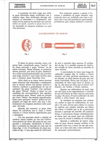 A produção em série exige que todas Nos conjuntos sujeitos a ajustes é fre-
as peças fabricadas sejam verificadas com o quente a existência de peças roscadas, cuja
máximo rigor. Essa verificação abrange não confecção deve ser verificada com todo o cui-
sòmente as dimensões e o acabamento, mas (lado,sem o que não poderão ser aproveitadas,
ainda outros aspectos da execução que possam perdendo-se, pois, tempo, dinheiro e material.
influir no'ajuste, quando as peças tiverei11 de
ser montadas no conjunto mecânico no qual
irão funcionar.
15.7
CALIBRADORES DE ROSCAS
r
FaLHA DE
INFORMAÇAO
TECNOLóGICA
TORNEIR0
MECÃNICO .
Fig. 1
CALIBRADORES DE ROSCAS
Fig. 2
O ajuste de partes roscadas, como a de
partes lisas, compreende peças "machosJJ(as
de roscas externas) e peças "fêmeasJJ(as de
roscas internas). Nestas últimas, as primeiras
devem penetrar, por meio de giro, obedecen-
do a certas normas padronizadas, que prevêem
uma folga máxima e uma folga mínima para
que o conjunto possa funcionar bem.
Além disso, se as roscas (tanto internas
como externas) têm dimensões e acabamento
que as situam dentro dos limites máximo e
minimo, resultará a possibilidade do uso de
qualquer das peças "machos" com qualquer
das peças "fêmeas". Então, as peças em tais
condições são intercambiáueis. Isso significa
qiie qualquer parte "fêmea" pode ser trocada
por outra "fêmea" das mesmas especificações,
assim como qualquer "macho" poderá ser em-
pregado em lugar de outro, sem que o fun-
cionamento do conjunto mecânico sofra qual-
quer alteração.
Quando isso aeontece, as peças estão
dentro da tolerância, isto é, entre o limite
máximo e o limite minimo especificados para
a ajustagem.
Um dos processos usuais e rápidos de
verificar roscas consiste no uso dos Calibra-
dores padrões de rôscas. São peças de aço, tem-
peradas e retificadas, obedecendo às dimen-
sões e condições de execução de cada tipo de
rdsca (figs. 1 e 2). O verificador de rosca mos-
trado na fig. 1é um tipo usual de Calibrador
de anel e controla rosca externa. O verifica-
dor da fig. 2 é o modêlo comum do Calibra-
dor tampão de rôsca, servindo ao controle de
rosca interna.
A extremidade de rosca mais longa do
calibrador tampão (fig. 2) verifica o limite
mínimo: ela deve penetrar suavemente, sem
ser forçada, na rosca interna da peça que está
sendo controlada. Diz-se que ela passa. A ex-
tremidade de rosca mais curta (à direita, na
fig. 2), não passa na rosca que se estiver veri-
ficando; ela verifica o limite máximo.
Quanto aos calibradores de anel, com
um dos tipos se faz rigorosamente o controle
de um dos limites da rôsca externa executada
na peça: êle passa. O outro calibrador de anel
verifica o outro limite: não passa.
As canaletas ou ranhuras que existem
em ambos os tipos de calibradores, de tam-
pão e de anel, servem para coletar os cavacos
ou sujeiras que estejam aderidos aos filêtes
das rôscas, à medida que se dá a penetração
durante a operação de controle. De qualquer
forma, é conveniente limpar cuidadosamente
as rôscas, quer nas peças, quer nos calibrado-
res, antes de iniciar o trabalho de verificação.
Quando o calibrador já estiver adap-
tado na peça, deve-se sempre verificar se há
esquadro entre um e outro. Se isso não acon-
tecer, ou o furo está com o eixo inclinado ou
foi executado incorretamente.
MEC - 1965 - 15.000 209
 