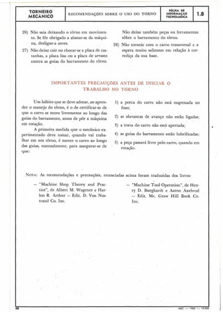 26) Não saia deixando o torno em movimen- Não deixe também peças ou ferramentas
to. Se for obrigado a afastar-se da máqui- sobre o barramento do torno.
na, desligue-a antes. 28) Não torneie com o carro transversal e a
27) Não deixe cair ou chocar-se a placa de cas- espera muito salientes em relação à cor-
tanhas, a placa lisa ou a placa de arrasto rediça da sua base.
contra as guias do barramento do torno.
TORNEIRO F6LHA DE
MECÂNICO
RECOMENDAÇÕES SOBRE O USO DO TORNO INFORMACÃO
TECNOLÓGICA
Um hábito que se deve adotar, ao apren-
der o manejo do torno, é o de certificar-se de
que o carro se move livremente ao longo das
guias do barramento, antes de pôr a máquina
1.8
TES PRECl
TRABAL
, INICIAR O
1) a porca do carro não está engrenada no
fuso;
2) as alavancas de avanço não estão ligadas;
em rotação.
A primeira medida que o mecânico ex-
perimentado deve tomar, quando vai traba-
lhar em um tôrno, é mover o carro ao longo
das guias, manualmente, para assegurar-se de .
que:
3) a trava do carro não está,apertada;
4) as guias do barramento estão lubrificadas;
5) a peça passará livre pelo carro, quando em
rotação.
NOTA: AS recomendações e precauções, enunciadas acima foram traduzidas dos livros:
- "Machine Shop Theory and Prac- - "Machine Too1 Operation", de Hen-
tice", de Albert M. Wagener e Har- ry D. Burghardt e Aaron Axebrod
lon R Arthur - Edit. D. Van Nos- - Edit. Mc. Graw Hill Book Co.
trand Co. Inc. Inc.
 