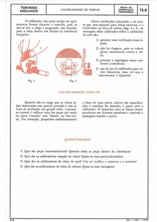 O calibrador não pode oscilar ou apre- Outro verificador adequado, e de mui-
sentar-se frouxo durante o controle, pois, se to uso, mas sòmente para rôscas externas, é o
isso se der, a folga é exagerada, não estando, Calibrador de bôca de roletes (figs. 3 e 4). As
pois, a rosca dentro dos limites de tolerância vantagens dêste calibrador sobre o calibrador
desejados. de anel são:
TORNEIRO
MECÂNICO
1) permite uma verificação mais rá-
pida;
I-
n 2) não há desgaste, pois os roletes
giram suavemente contra a rôs-
ca;
CALIBRADORES DE ROSCAS
3) permite a regulagem exata con-
forme a tolerância;
4) uso de um só calibrador para vá-
rios diâmetros, uma vez que o
instrumento é ajustável.
Fig. 3
FBLHA DE
INFORMAÇAO
TECNOLÓGICA
Fig. 4
15.8
QUESTIONARIO
1) Que são peças intercambiáveis? Quando estão as peças dentro da tolerância?
2) Que são os calibradores tampão de rosca? Quais as suas particularidades?
3) Que são os calibradores de rosca de anel? Um s6 verifica o máximo e o mínimo?
4) Que são os calibradores de rosca de roletes? Quais as suas vantagens3
CALIBRADORES COMUNS
Quando não se exige que as rôscas se- a rosca de uma porca, dentro das especifica-
jam executadas com grande precisão e não se ções e medidas do desenho, a porca será o
trata de produção em grande série, o proces- calibrador. O mecânico abre as roscas corres-
so comum é calibrar uma das peças por meio pondentes em diversos parafusos e controla a
de outra ("macho" com "fêmea" ou vice-ver- ajustagem usando a porca.
sa). Por exemplo, preparada cuidadosamente
210 MEC - 1965 - 15.000
 