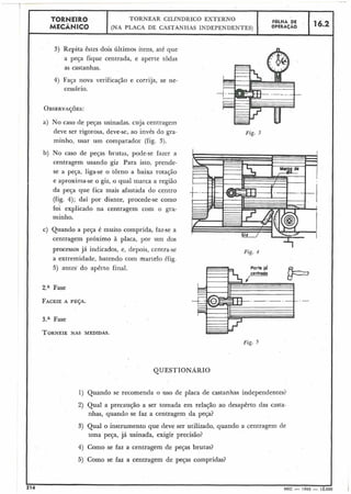 I 3) Repita êstes dois últimos itens, até que
1 a peça fique centrada, e aperte todas
as castanhas.
TORNEIR0
MECÂNICO
I
4) Faça nova verificação e corrija, se ne-
cessário.
a) No caso de peças usinadas, cuja centragem
I
TORNEAR CILÍNDRICO EXTERNO
(NA PLACA DE CASTANHAS INDEPENDENTES)
I deve ser rigorosa, deve-se, ao invés do gra-
minho, usar um comparador (fig. 3).
b) No caso de peças brutas, pode-se fazer a
centragem usando giz Para isto, prende-
se a peça, liga-se o torno a baixa rotação
e aproxima-se o giz, o qual marca a região
da peça que fica mais afastada do centro
(fig. 4); daí por diante, procede-se como
foi explicado na centragem com o gra-
minho.
FOLHA DE
OPERACÁO
c) Quando a peça é muito comprida, faz-se a
centragem próximo à placa, por um dos
16.2
processos já indicados, e, depois, centra-se
a extremidade, batendo com martelo (fig.
5) antes do apêrto final.
Fase
FACEIEA PEÇA.
3.a Fase
TORNEIE NAS MEDIDAS.
Fig. 3
Fig. 4
I *
Fig. 5
1) Quando se recomenda o uso de placa de castanhas independentes?
2) Qual a precaução a ser tomada em relação ao desapêrto das casta-
nhas, quando se faz a centragem da peça?
3) Qual o instrumento que deve ser utilizado, quando a centragem de
uma peça, já usinada, exigir precisão?
4) Como se faz a centragem de pesas brutas?
5) Como se faz a centragem de peças compridas?
 