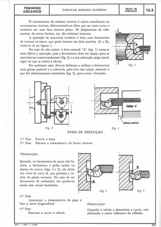 O torneainento de rebaixo interno é muito semelhante ao
torneainento interno, diferenciando-se dêste por ser mais curto e
teriniiiar em uma face interna plana. Os alojamentos de rola-
mentos, de certas buchas, etc. são rebaixos internos.
A operação de REBAIXAR INTERNO é feita coin ferramenta
de FACEAR INTERNO, que pode tornear em dois sentidos (C e D),
como se vê na figura 1.
No caso de não existir o furo central "A" (fig. 1) torna-se
inais difícil a operajão, pois a ferramenta deve ter espajo para se
movimentar transversalmente (fig. 2) e a sua colocação exige maior
rigor no que se refere à altura.
I - TORNEIRO
Em qualquer caso, deve-se habituar a utilizar a ferramenta I '
mais grossa possível e a colocá-la, para fora dos calços, sòmente o
que for absolutamente necessário (fig. 3), para evitar vibrações.
MECANICO
I
Fig. 2
A *
FOLHA DE
OPERACÃOTORNEAR REBAIXO INTERNO
FASES DE EXECUÇÃO
1." Fase . FACEIEA PESA
2." Fase PRENDAA FERRAMENTA de facear interno
16.3
Quando, no faceainento de pejas não fu.
radas, a ferrainenta é prêsa acima ou
abaixo do centro (figs. 4 e 5), ela deixa
um resto de corte B, que provoca a ru-
tura da ponta cortailte. No caso de ser
ferramenta de carbonêto, ela quebra-se
ainda coin maior facilidade.
3.a Fase
APROXIMEA FERRAMENTA da peça e
fixe o carro longitudinal.
4.a Fase
PREPAREE LIGUE O TORNO.
Fig. 1
Fig. 3
Consulte a tabela e determine a r.p.m., con-
siderando o maior diâmetro do rebaixo.
MEC -1965 - 15.000 215
 