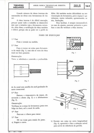 Fig. I
TORNEIR0 ABRIR ROSCA TRIANGULAR DIREITA F ~ L H ADE
MECÂNICO INTERNA OPERACÃO 16.5
Grande número de roscas internas são filete. v á também muita dificuldade na mo-
executadas no torno com ferramentas de ros- vimentação da ferramenta, pois o espaco é, ge-
car. ralmente, muito reduzido, apresentando, as-
A rôsca interna é de difícil execução, sim, limitações.
porque quase todo o trabalho se desenvolve Para facilitar, é sempre recomendável,
sem que o torneiro veja a ferramenta cortan- no caso de ajustes, executar primeiro o para-
do; além disso, a verificasão da rosca também fuso e com êle verificar a rosca interna.
é difícil, porque não se pode ver o perfil do
I .a Fase
FUREe torneie na medida.
Za Fase
FAÇAO CANAL DE SAÍDA para ferramen-
ta de roscar (fig. l), caso não se trate de rôsca
total em furo passante.
OBSERVA~ÃO:
Toriic a referência e controle a profiindida-
I
Fig. 2
de do canal com auxílio do anel graduado do
carro transversal.
3.a Fase
PRENDA A FERRAMENTA de roscar, ob-
servando a altura (fig. 2) e 0 alinhamento
(fig. 3).
OBSERVAÇÃO:
Verifique se o corpo da ferramenta passa com
folga no furo, até o canal de saída.
4.a Fase
PREPAREO TORNO para roscar.
5.a Fase
DÊ UM PASSE para ensaio do passo.
b) Encoste um calço no carro longitudinal
a) Engate o carro.
(fig. 4), aproxime e fixe o cabeçote móvel
para servir de referência de partida.
MEC - 1965 - 15.000 217
FASES DE EXECUÇÃO
 