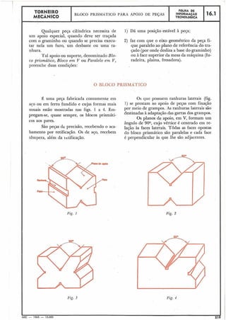 Qualquer peça cilíndrica necessita de 1) Dá uma posição estável à peqa;
um apoio especial, quando deve ser trajada
com o graminho ou quando se precisa execu- 2) faz com que o eixo geométrico da peça fi-
tar nela um furo, um desbaste ou uma ra- que paralelo ao plano de referência do tra-
nhura. çado (por onde desliza a base do graminho)
Tal apoio ou suporte, denominado Blo- ou à face superior da mesa da máquina (fu-
co prisrnático, Bloco am Tr ou Paralelo em V, radeira, plaina, fresadora).
preenche duas condições:
Fig. 1
16.1
L
FOLHA DE
INFORMACÁO
TECNOLÓGICA
TORNEIRO
MECÂNICO
BLOCO PRISMATICO PARA APOIO DE PESAS
 