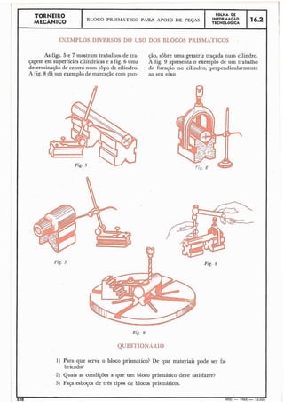-- -
II
TORNEIR0 FOLHA DE
MECÃNICO BI.OCO PRISMATICO PARA APOIO DE PEGAS
~ ~ : ~ ' g $ ~16.2
EXEMPLOS DIVERSOS DO USO nos BLOCOS PRISMÁTICOS .
I
As figs. 5 e 7 mostram trabalhos de tra- cão, sôbre uma geratriz traçada num cilindro.
I
çagem em superfícies cilíndricas e a fig. 6 uma A fig. 9 apresenta o exemplo de um trabalho
determinação de centro num topo de cilindro. de furação no cilindro, perpendicularmente
A fig. 8 dá um exemplo de marcacão com pun- ao seu eixoI
I
I
1
I
1
I
I
I
I
i
I
I
I
1
I
1 Fig. 7 Fig. R
I
I
I
I
I
I
Fig. 9
QUESTIONAIIIO
1) Para que serve o bloco prismático? De que materiais pode ser fa-
bricado?
2) Quais as condições a que um bloco prismático deve satisfazer?
3) Faça esboços de três tipos de blocos prisniáticos.
220 MEC - 1965 - 15.000
 