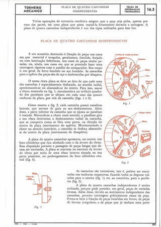 F
TORNEIR0 PLACA DE QUATRO CASTANHAS FÔLHA DE
MECÂNICO
INFBRMACAO 16.3INDEPENDENTES TECNOLÓGICA
Virias operações de tornearia tnecânica exigem que a peça seja prêsa, apenas por
uma das partes, em uma placa que possa mantê-la firmemente durante a usinagem. A
placa de quatro castanhas independentes é uin dos tipos utilizados para êsse fim.
PLACA DE QUATRO CASTANHAS INDEPENDENTES
É um acessório destinado à fixação de peças nos casos
em que material é irregular, geralmeqte, fundido, forjado
ou com laminação defeituosa, nos casos de peças muito pe-
sadas, ou, ainda, nos casos em que se pretende fazer uma
centragem rigorosa com o auxílio do comparador. Seu corpo
é, em geral, de ferro fundido ou aço fundido. As castanhas
para o apêrto das peças são de aço e endurecidas por têmpera.
O nome desta placa se deve ao fato de que cada uma
das castanhas é separadamente deslocada, no sentido radial,
aproximando-se ou afastando-se do centro. Para isso, usa-se
a chave mostrada na fig. 1, encaixando-a no orifício quadra-
do dos parafusos: que se alojam em cada uma das quatro
ranhuras da placa, por trás da castanha (£igs. 1 e 2).
E'ig. I
Como mostra a fig. 2, cada castanha canaletas
laterais, que servem de guia ao seu deslocamento. Além
disso, a parte inferior da castanha que se ajusta ao parafuso
é roscada. Movendo-se a chave num sentido, o parafuso gira
e sua rosca determina o deslocamento radial da castanha,
que se comporta como se fora uma porca, na direjão do
centro da placa (movimento do apêrto). Movimentando a
chave no sentido contrário, a castanha se desloca afastando-
se do centro da placa (movimento de desapêrto).
A placa de quatro castanhas apresenta, no centro, um
furo cilíndrico que fica alinhado com o da árvore do torno.
Essa disposição permite a passagem de peças longas que de-
vam ser torneadas. A placa se atarraxa no extremo da árvore
do torno por meio de uma rosca interna situada na sua
parte posterior, no prolongamento do furo cilíndrico cen-
tral (fig. 3).
Fig. 2
As castanhas são reversíveis, isto é, podem ser encai-
xadas nas ranhuras respectivas, ficando todos os degraus vol-
tados para o centro (fig. 1) ou, ao contrário, para a perife-
ria (fig. 2).
A placa de quatro castanhas independentes é muito
utilizada, porque pode prender, em geral, peças de variadas
formas. Além disso, devido ao moviineiito independente das
castanhas, perrnite centragem pràticamente exata da peja.
Presta-se bem i fixacão de pecas fundidas em bruto, de peças
de forinas irregulares e de peças que já tenham uma parte
MEC - 1965 - 15.000 221
 