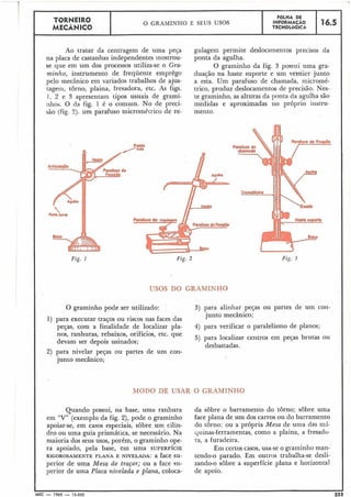 -
TORNEIRO FGLHA DE
O GRAMINHO E SEUS USOS INFORMACÁO 16.5
MECÂNICO TECNOLÓGIGA
Ao tratar da centragem de uma peja
na placa de castanhas independentes inostrou-
se que em um dos processos utiliza-se o Gra-
minho, instrumento de frequente emprêgo
pelo mecânico em variados trabalhos de ajus-
tagem, tôrno, plaina, fresadora, etc. As figs.
1, 2 e 3 apresentam tipos usuais de grami-
1111os. O da fig. 1 é o comuin. No de preci-
são (fig. 2). um parafuso micrométrico de re-
Ponto
'reta
gulagem permite deslocamentos precisos da
ponta da agulha.
O graminho da fig. 3 possui uma gra-
duação na haste suporte e um ve~flierjunto
a esta. Um parafuso de chamada, micromé-
trico, produz deslocamentos de precisão. Nes-
te graminho, as alturas da ponta da agulha são
medidas e aproximadas rio próprio iiistru-
meiito.
Fig. 2 Fiç. 3
USOS DO GRAMINHO
O graminho pode ser utilizado: 3) para alinhar peças ou partes de um con-
junto mecânico;
1) para executar traços ou riscos nas faces das
peças, com a finalidade de localizar pla- 4) para verificar o paralelismo de planos;
nos, ranhuras, rebaixos, orifícios, etc. que
5) para localizar centros em peças brutas ou
devam ser depois usinados;
desbastadas.
2) para nivelar peças ou. partes de um con-
junto mecânico;
MODO DE USAR O GRAMINHO
Quando possui, na base, uma ranhura
em "V" (exemplo da fig. 2), pode o graminho
apoiar-se, em casos especiais, sôbre um cilin-
dro ou uma guia prismática, se necessário. Na
maioria dos seus usos, porém, o graminho ope-
ra apoiado, pela base, em uma SUPERFÍCIE
RIGOROSAMENTE PLANA E NIVELADA:a face su-
perior de uma Mesa de traçar; ou a face su-
perior de uma Placa nivelada e plana, coloca-
da sôbre o barramento do tôrno; sôbre uma
face plana de um dos carros ou do barramento
do torno; ou a própria Mesa de uma das m5-
quinas-ferramentas, como a plaina, a fresado-
ra, a furadeira.
Em certos casos, usa-se o graminho man-
tendo-o parado. Em outros trabalha-se desli-
zando-o sobre a superfície plana e horizontal
de apoio.
MEC - 1965 - 15.000 223
 