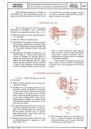 TORNEIRO
I I FOLHA DENOÇÓES SOBRE CENTRAGEM DE PEÇAS NA PLA-
INFORMAFilo
I MECANICO CA DE QUATRO CASTANHAS INDEPENDENTES TECNOLÓGICA 116.7
Pela centragem procura-se conseguir a rios processos de centragem de peças na placa
coincidência de um determinado ponto da de quatro castanhas independentes. Serão a
peça com a linha dos centros do torno. Há vá- seguir indicados três dêles.
1) PROCESSO DO GIZ
No caso de peça em bruto ou apenas
desbastada, a centragem a giz é satisfatória.
Procede-se da seguinte maneira (figs. 1 e 2):
I a) Monta-se a peça, centra-seaproximadamen-
te e aperta-se.
I b) Põe-se o tôrno em marcha lenta.
c) Aproxima-se um pedaço de giz da superfí-
cie da peça, próximo às castanhas, segu-
Pando-o firmemente numa só posição (fig.
1). As partes salientes ficarão marcadas
pelo giz.
d) Desaperta-se a castanha A e aperta-se a cas-
tanha B (fig. 2 - centro 1) de modo que
a peça se desloque na direção oposta às
marcas de giz. Faz-se nova tentativa e pro-
cede-se de modo idêntico até que a peça
fique centrada. Quando estiver centrada,
o traço de giz aparecerá un'f:ormemente
em torno da peça. É êste um processo sim-
ples e o menos preciso de todos. Quanto
mais curto for o traço de giz, mais descen-
trada estará a peça e, portanto, maior o
deslocamento necessário para se conseguir
a centragem desejada.
Uma vez feita a centragem da peça pró-
ximo à placa, deve-se centrar a extremidade
da mesma. por meio de golpes de martelo ou
macête.
2) PROCESSO DO GRAMINHO
I 1.O caso - Centro da peça já marcado
com punção.
a) Passa-se verniz ou giz na face da peça prè-
viamente usinada,
b) Verifica-se se a centragem já está certa, en-
costando a ponta da agulha do graminho
na marca do centro e girando lentamente
a placa (fig. 3). Se estiver exata a centra-
gem, a ponta da agulha permanece na mar-
ca do centro durante todo o giro. O gra-
minho poderá, também, ser apoiado sobre
o barramento ou sobre a face plana de um
dos carros do torno.
c) Se a peça estiver descentrada ou excêntrica,
a ponta da agulha descreverá, durante o
giro, uma circunferência nas proximida-
des do centro marcado (fig. 4). Quanto
mais descentrada a peça maior será essa
circunferência (fig. 4 a).
d) Desapertando as castanhas, desloca-se a pe-
ça convenientemente e repete-se a verifi-
cação (fig. 4 b).
Fig. 2
boiromenlo
Fig. 3
Fig. 4
e) Coin tentativas, chega-se à centragem êor-
reta e a ponta da agulha do graminho
coincidirá então com o centro marcado,
durante todo o giro (fig. 4 c).
I
MEC - 19.65 - 15.000 225
 