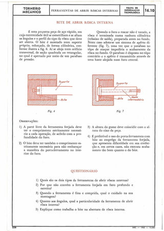 TORNEI~O FaLHA DE
MECÂNICO
FERRAMENTAS DE ABRIR ROSCAS INTERNAS
;!;;t&!Z;C, 16.10
BITÉ DÉ ABRIR R ~ S C AINTERNA
Z uma pequena peça de aço rápido, ein
cuja extremidade útil se esmerilham e se afiam
os ângulos e o perfil do tipo de rosca que deve
ser aberta. O bite é montado num suporte
próprio, reforçado, de forma cilíndrica, con-
forme ilustra a fig. 6. Aí se aloja num orifício
transversal, de seção quadrada ou retangular,
no qual é apertado por meio de um parafuso
de pressão.
Quando o furo a roscar não é vazado, a
rôsca é terminada numa ranhura cilíndrica
(rebaixo de saída), preparada antes no fundo.
Neste caso adota-se um sistema de apêrto di-
ferente (fig. 7), uma vez que o parafuso no
topo de ataque impediria o acabamento da
rosca no fundo. O parafuso é disposto no topo
contrário e o apêrto é transmitido através de
uma haste alojada num furo central.
Fig. 7Fig. 6
OBSERYA~~ES:
1) A parte livre da ferramenta forjada deve 3) A altura do gume deve coincidir com a al-
ter o comprimento estritamente necessá- tura do eixo da peça.
rio a cada operação, de acordo com a pro-
fundidade do furo. 4) É preferível o uso do porta-ferramenta com
bite ao emprêgo da ferramenta forjada,
2) O bite deve ter também o comprimento es- que apresenta dificuldade em sua confec-
tritamente necessário para não embaraçar ção e, em certos casos, não executa acaba-
a manobra do porta-ferramenta no inte- mento tão bom quanto o do bite.
rior do furo.
QUESTIONARIO
1) Quais são os'dois tipos de ferramentas de abrir roscas internas?
2) Por que não convém a ferramenta forjada e.m furo profundo e
estreito?
3) Quando a ferramenta é fina e comprida, qual o cuidado na sua
montagem?
4) Quanto aos ângulos, qual a particularidade da ferramenta de abrir
rosca interna?
5) Explique como trabalha o bite na abertura de rôsca interna.
 