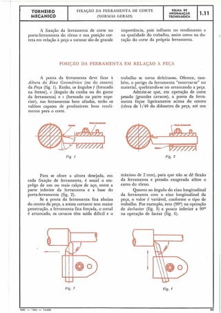 I
TORNEIR0 FIX&ÃO DA FERRAMENTA DE CORTE FOLHA DE
MECÂNICO
INFORMACÃO 1.11
(NORMAS GERAIS) TECNOLÓGICA
1
A fixação da ferramenta de corte no importância, pois influem no rendimento e
porta-ferramenta do torno e sua posição cor- na qualidade do trabalho, assim como na du-
reta em relação à peça a tornear são de grande ração do corte da própria ferramenta.
POSIÇÃO DA FERRAMENTA EM RELAGÃO A PEGA
A ponta da ferramenta deve ficar à trabalho se torna defeituoso. Oferece, tam-
Altzlra do Eixo Geométrico (ou do centro) bém, o perigo da ferramenta "enterrar-se" no
da Peça (fig. 1). Então, os ângulos f (formado material, quebrando-se ou arrancando a peça.
na frente), c (ângulo da cunha ou do gume Admite-se que, em operação de corte
da ferramenta) e s (formado na parte supe- pesado (grandes cavacos), a ponta da ferra-
rior), nas ferramentas bem afiadas, terão .os menta fique ligeiramente acima do centro
valôres capazes de produzirem bom rendi- (cêrca de 1/40 do diâmetro da peqa, até um
mento para o corte.
Fig. 1
Para se obter a altura desejada, em máximo de 2 mm), para que na0 se dê flexão
cada fixação de ferramenta, é usual o em- da ferramenta e pressão exagerada sobre O
prêgo de um ou mais calços de aço, entre a carro do torno.
parte inferior da ferramenta e a base do Quanto ao ângulo do eixo longitudinal
porta-ferramenta (fig. 2). da ferramenta com o eixo longitudinal da
Se a ponta da ferramenta fica abaixo peça, o valor é variável, conforme o tipo de
do centro da peça, a aresta cortante tem maior trabalho. Por exemplo, reto (900) na opera~ão
penetração, a ferramenta fica forçada, o metal de desbastar (fig. 3) e pouco inferior a 90°
é arrancado, os cavacos têm saída difícil e o na operação de facear (fig. 4).
!
.
Fig. 4
MEC - 1965 - 15.000 43
Fig. 2
 