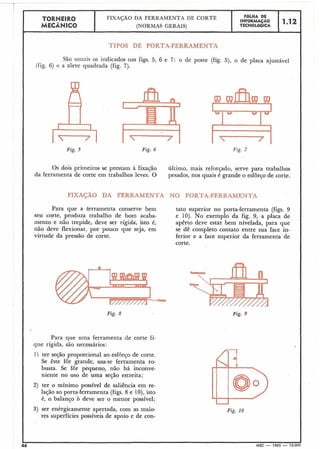 TORNEIRO
I FIXAÇÃO DA FERKAMENTA DE CORTE
I F6LHA DE
INFORMAÇAO 1 12
MECÂNICO (NORMAS GERAIS) TECNOL6GlCA I
TIPOS DE PORTA-FERRAMENTA
São usuais os indicados nas figs. 5, 6 e 7: o de poste (fig. 5), o de placa ajustável
(fig. 6) e a torre quadrada (fig. 7).
14Fig. 5
Fig. 6
-Fig. 7
Os dois primeiros se prestam à fixação último, mais reforçado, serve para trabalhos
da ferramenta de corte em trabalhos leves. O pesados, nos quais é grande o esfôrço de corte.
Para que a ferramenta conserve bem tato superior no porta-ferramenta (figs. 9
seu corte, produza trabalho de bom acaba- e 10). No exemplo da fig. 9, a placa de
mento e não trepide, deve ser rígida, isto é, apêrto deve estar bem nivelada, para que
não deve flexionar, por pouco que seja, em se dê completo contato entre sua face in-
virtude da pressão de corte. ferior e a face superior da ferramenta de
corte.
Fig. 8
Para que uina ferramenta de corte fi-
que rígida, são necessários:
1) ter seção proporcional ao esforço de corte.
Se êste fôr grande, usa-se ferramenta ro-
busta. Se fôr pequeno, não há inconve-
niente no uso de uma seção estreita;
2) ter o mínimo possível de saliência em re-
lação ao porta-ferramenta (figs.8 e 10),isto
é, o balanço b deve ser o menor possível;
3) ser enèrgicamente apertada, com as maio-
res superfícies possíveis de apoio e de con-
Fig. 9
Fig. 10
4 MEC - 1965 - 15.00
 
