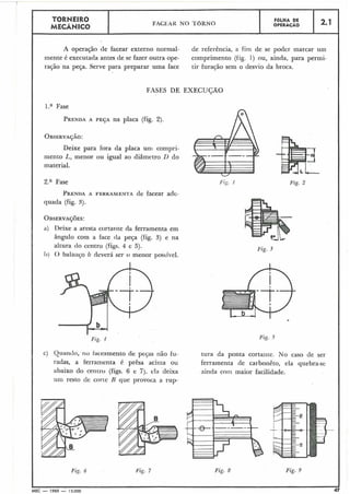 TORNEIRO FACEAK NO TORNO
FOLHA DE
MECÂbl.(ICO OPERACÃO
2.1
A operação de facear externo normal- de referência, a fim de se poder marcar um
mente é executada antes tle se fazer outra ope- comprimento (iig. 1) ou, ainda, para permi-
ração na peça. Serve para preparar uma face tir furação sem o desvio da broca.
FASES DE EXECUÇÃO
l.a Fase
PRENDAA PEÇA na placa (fig. 2).
OBSERVAÇÃO:
Deixe para fora da placa uni compri-
mento L, menor ou igual ao diâmetro 1) do
material.
2.a Fase
PRENDAA FEKKAMENTA de facear adc-
quada (fig. 3).
OBSERVAÇ~ES:
a) Deixe a aresta cortarite da ferramenta em
ângulo com a face da peça (fig. 5) e na
altura do centro (figs. 4 e 5).
I)) O balariço 6 deverá ser o menor possível.
Fig. 4
C) Quando, iiu taceamento de pecas não fu-
radas, a ferramenta é prêsa aciina ou
I abaixo do ceiitro (figs. 6 e 7j, ela deixa
um resto de corte H que provoca a rup-
Fig. 5
tura da ponta cortante. No caso de ser
ferra~nentade carbonêto, ela quebra-se
ainda com maior facilidade.
Fig. 6 Fig. 7 Fig. 8. Fig. 9
MEC - 1965 - 15.000 47
 