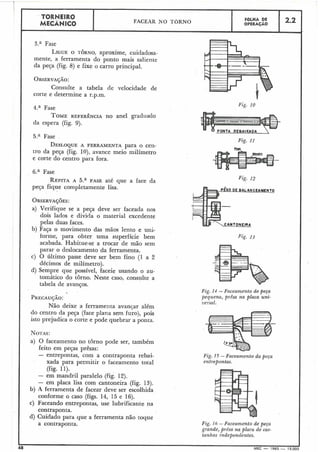 3.' Fase
LIGUEO TORNO,aproxime, cuidadosa-
mente, a ferramenta do ponto mais saliente
da peça (fig. 8) e fixe o carro principal.
1
OBSERVAÇÃO:
Consulte a tabela de velocidade de
corte e determine a r.p.m.
TORNEIRO
MECÂNICO
I
1 4.' Fase
TOMEREFERÊNCIA no anel graduado
da espera (fig. 9).
FACEAR N O TORNO
DESLOQUEA FERRAMENTA para o cen-
tro da peça (fig. 10), avance meio milímetro
e corte do centro para fora.
d
1 6.a Fase
-
FOLHA DE
OPERAÇÃO
REPITAA 5.a FASE até que a face da
peça fique completamente lisa.
2.2
OBSERVA~~ES:
a) Verifique se a peGa deve ser faceada nos
dois lados e divida o material excedente
pelas duas faces.
b) Faça o movimento das mãos lento e uni-
forme, para obter uma superfície bem
acabada. Habitue-se a trocar de mão sem
parar o deslocamento da ferramenta.
c) O último passe deve ser bem fino (I a 2
décimos de milímetro).
d) Sempre que possível, faceie usando o au-
tomático do torno. Neste caso, consulte a
tabela de avanços.
Não deixe a ferramenta avanqar além
do centro da peça (faceplana sem furo), pois
isto prejudica o corte e pode quebrar a ponta.
NOTAS:
a) O faceamento no torno pode ser, também
feito em peças prêsas:
- entrepontas, com a contraponta rebai-
xada para permitir o faceamento total
(fig. 11).
- em mandril paralelo (fig. 12).
- em placa lisa com cantoneira (fig. 13).
b) A ferramenta de facear deve ser escolhida
conforme o caso (figs. 14, 15 e 16).
c) Faceando entrepontas, use lubrificante na
contraponta.
d) Cuidado para que a ferramenta não toque
a contraponta.
Fig. 10
Fig. 11
pzno
Fig. 12
CEAMENTO
Fig. 14 - Faceamento de peça
pequena, presa na placa uni-
versal.
Fig. 15 - Faceamento da peça
entmpontas.
Fig. 16 -Faceamento de peça
grande, prêsa na placa de cas-
tanlzas independentes.
8
I
MEC - 1965 - 15.000
 