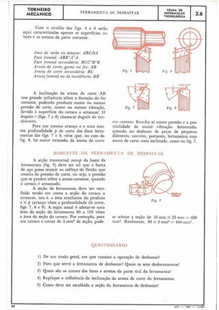 TORNEIR0 FÕLHA DE
MECÂNICO
FERRAMENTA DE DESBASTAR INFORMACAO
TECNOLÓGICA 2.6 I
Com o auxílio das figs. 5 e 6 serão
aqui caracterizadas apenas as superfícies oti
Faces e as arestas da parte cortante.
Face de .saida ou ataque: A B C D A
Face frontal: ABBVA"A
Face frontal secundária: BCC"BJ'B
Aresta de corte, gume ou fio: A B
Aresta de corte secundária: BC
Aresta frontal ou de incidência: BB'
A inclinação da aresta de corte AB
tem grande influência sôbre a duração do fio
cortante, podendo produzir maior ou menor
pressão de corte, maior ou menor vibração,
devido à superfície do cavaco a arrancar. O
ângulo r (figs. 7 e 8) chama-se ângulo de ren-
dimento. eiii contato. Resulta aí maior pressão e a pos-
Para um mesmo avanço a e uma rnes- sibilidade de maior vibração. Sobretudo,
ma profundidade p de corte das duas ferra- quando no desbaste de peças de pequeno
mentas das figs. 7 e 8, vê-se que, no caso da diâmetro, convém, portanto, ferramenta com
fig. 8, há maior extensão da aresta de corte aresta de corte mais inclinada, como na fig. 7.
ROBUSTEZ DA FEKKAMEN-I'I DE DESRASVI',4R
A seção transversal mnop da haste da
ferramenta (fig. 9) deve ser tal que a barra
de aço possa resistir ao esforço de flexão que
resulta da pressão de corte, ou seja, a pressão
que se produz sôbre a aresta cortante, quando
o cavaco é arrancado.
A seçáo da ferramenta deve ser esco-
lhida tendo em conta a seção do cavaco a
arrancar, isto é, a área resultante do produto Fig. 9
a X p (avanço vêzes a profundidade do corte,
figs. 7, 8 e 9). A regra usual é adotar-se uma
área da seção da ferramenta 80 a 100 vêzes
a área da seção do cavaco. Por exemplo, para
um cavaco a cortar de 5 mm2 de seção, pode-
se adotar a seção de 16 mm X 25 mril = 400
min2. Realmente, 80 X 5 mm2= 400 i1iin2.
1) De um modo geral, em que consiste a operação de desbastar?
2) Para que serve a ferramenta de desbastar? Quais os seus deslocamentos?
3) Quais são os nomes das faces e arestas da parte útil da ferramenta?
4) Explique a influência da inclinação da aresta de corte da ferramenta.
5) Como deve ser escolhida a seção da ferramenta de desbastar?
? *
4 MEC - 1965 - 15
 