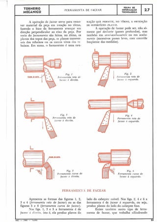 TORNEIRO
I MECANICO I FERRAMENTA DE 1-ALEAR
I
FOLHA DE
INFORMACAO
TECNOLÓGICA
1 2.7
A operação de facear serve para remo- R A ~ Ã OQUE PERMI-rE, NO -TORNO, A O B T E N ~ Ã O
ver material da peça em rotação no torno, DE SUPERFÍCIES PLASAS.
fazendo o bico da ferramenta avançar em .4 operação de tacear pode ser, não sò-
direcão perpendicular ao eixo da peça. Por mente por desbaste (passes profundos), mas
iiieio do foceamento são feitos, no torno, os também em selni-acn1)ninento ou em acaba-
planos dos topos das peça, os planos transver- mento (sucessivos passes leves, com controle
sais dos rebaixos ou os cantos vivos dos i-e freqiiente das .medidas).
baixos. Em suma, o faceainento é uma OPE-
Fig. 1
F'rr~-~iii~rntareta (1'0
f ( i c ~ ~ iI. ti direita.
Fig. 2
Irr~(itiic,!~tareta de
ftir c.r!l- (i ~ s q ~ l e r d a .
/*= 1 I ~errarnr?;tareta de
5
curva de
direita.
Fig. 6
Ferramenta cilrva de
facear 6 esqz~erdn.
FERKAMEN?',1 DE FACEAR
Apresenta as formas das figuras 1, 2, lado do cabeçote iiióvel. Nas figs. 2, 4 e 6 a
3 e 4 (ferramenta ~ e t nde facear) ou as das ferramenta é de facear à esquerda, ou seja,
figuras 5 e 6 (ferramenta cuwa de facear). produz planos do lado do cabeçote fixo.
Nas figs. 1, 3 e 5 a ferramenta é de Existe tainbem outro tipo de ferra-
fncerr~.ir t/ir.ritn, isto é, ela produz planos do menta de facear, que trabalha ciliildrando
 